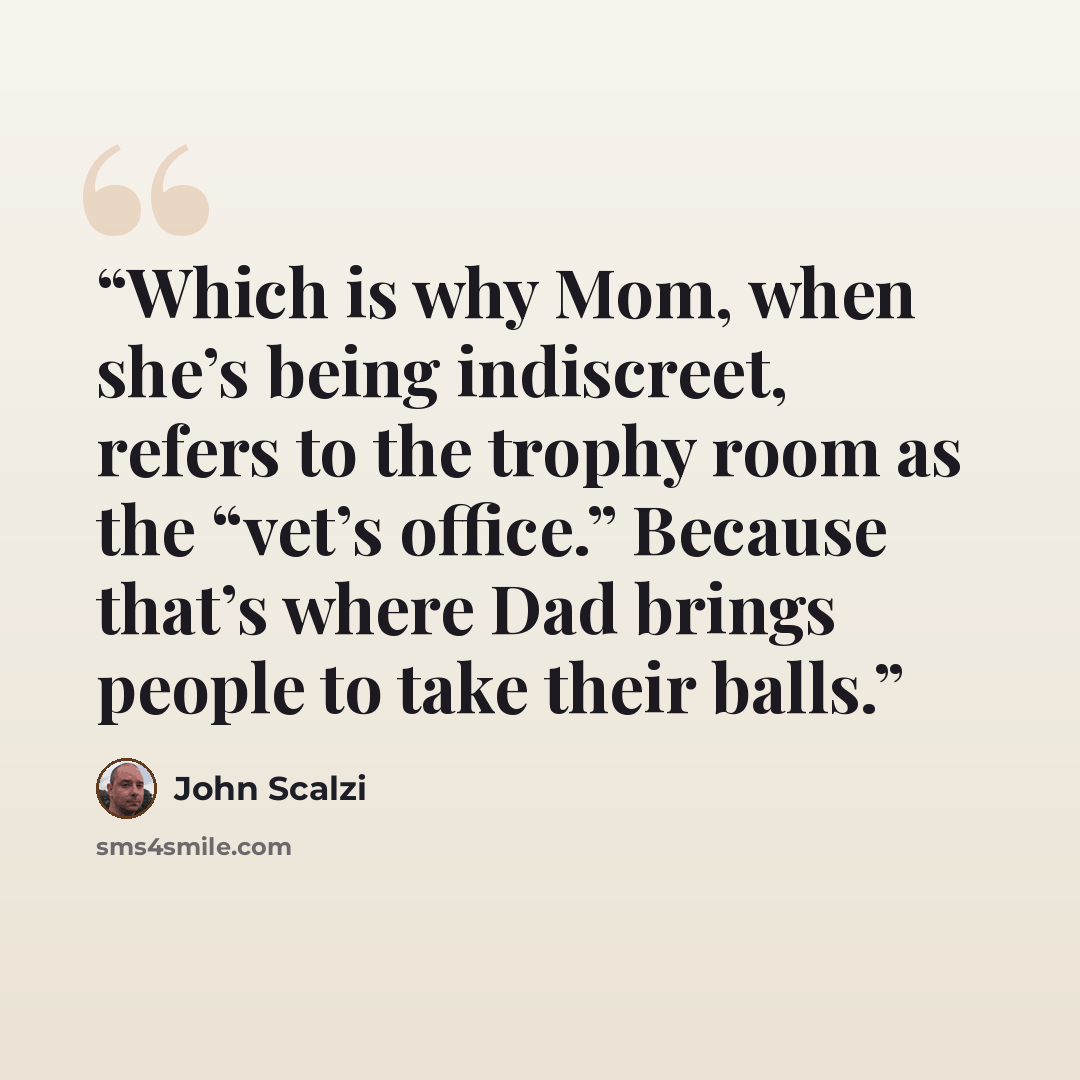 “Which is why Mom, when she’s being indiscreet, refers to the trophy room as the “vet’s office.” Because that’s where Dad brings people to take their balls.” quote by John Scalzi