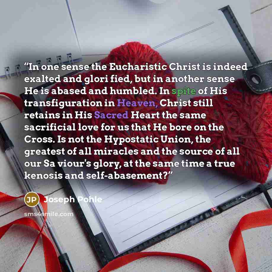 “In one sense the Eucharistic Christ is indeed exalted and glori fied, but in another sense He is abased and humbled. In spite of His transfiguration in Heaven, Christ still retains in His Sacred Heart the same sacrificial love for us that He bore on the Cross. Is not the Hypostatic Union, the…” quote by Joseph Pohle