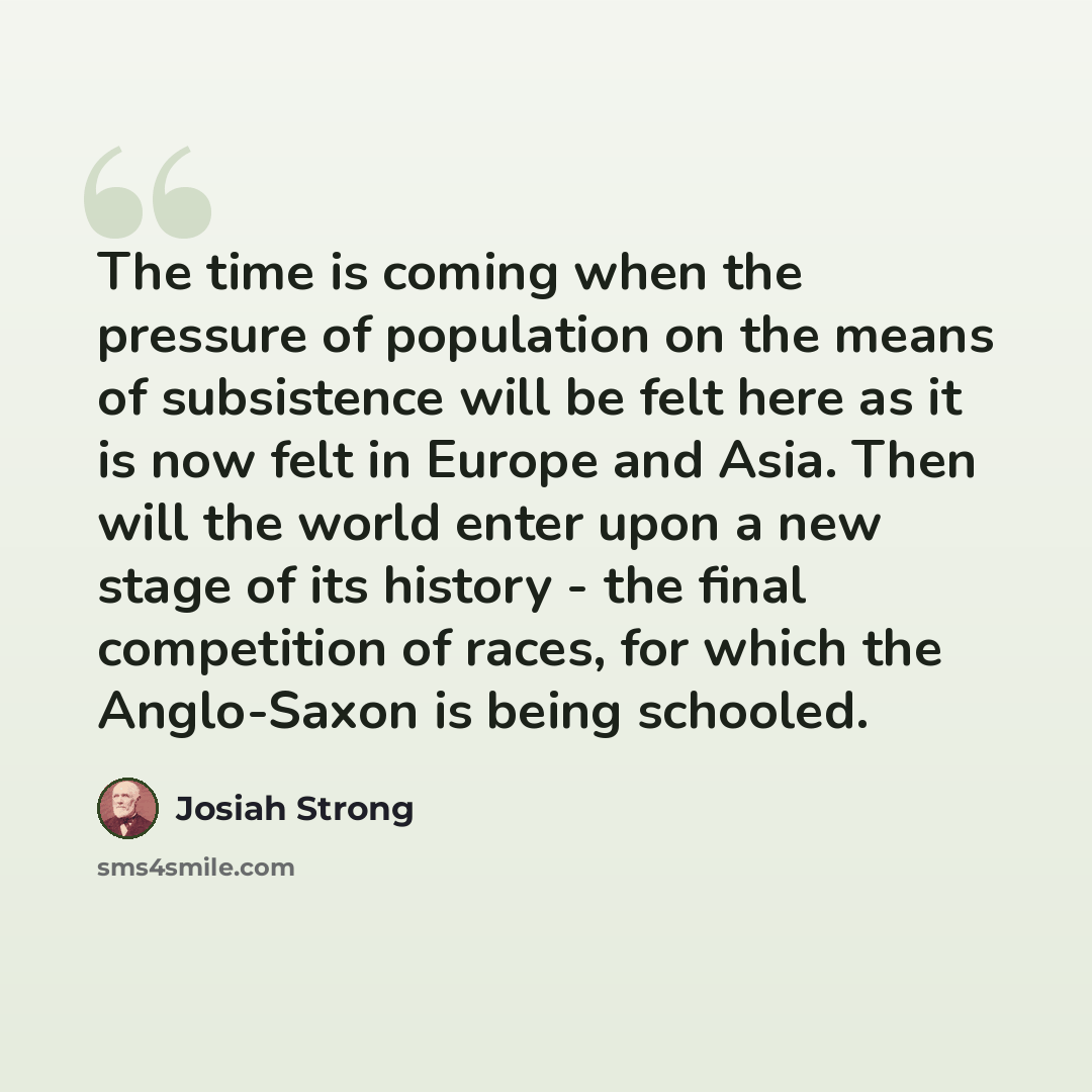 “The time is coming when the pressure of population on the means of subsistence will be felt here as it is now felt in Europe and Asia. Then will the world enter upon a new stage of its history - the final competition of races, for which the Anglo-Saxon is being schooled.” quote by Josiah Strong