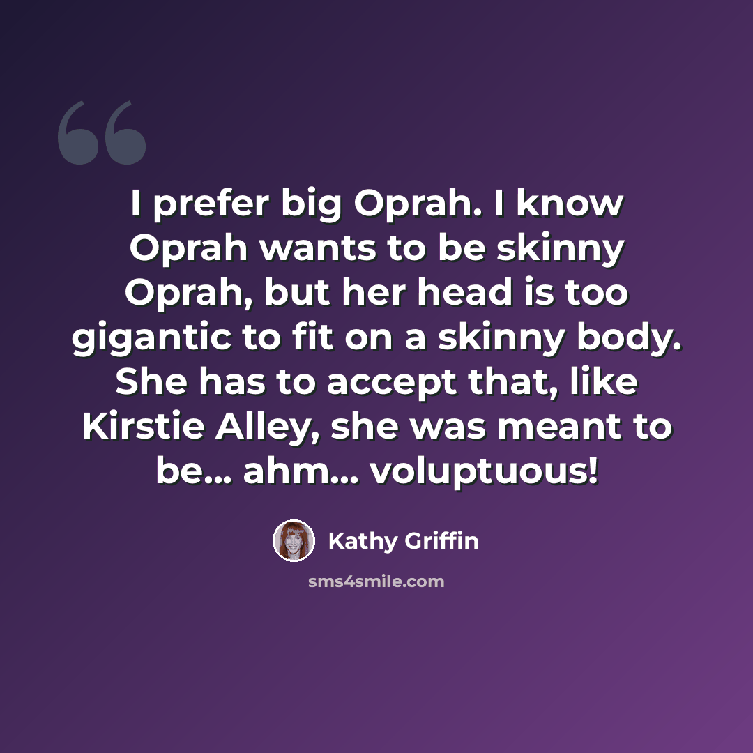 “I prefer big Oprah. I know Oprah wants to be skinny Oprah, but her head is too gigantic to fit on a skinny body. She has to accept that, like Kirstie Alley, she was meant to be... ahm... voluptuous!” quote by Kathy Griffin