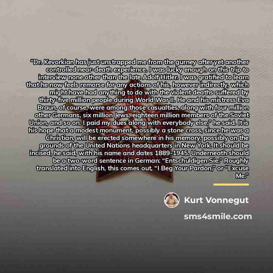 “Dr. Kevorkian has just unstrapped me from the gurney after yet another controlled near-death experience. I was lucky enough on this trip to interview none other than the late Adolf Hitler. I was gratified to learn that he now feels remorse for any actions of his, however indirectly, which might…” quote by Kurt Vonnegut