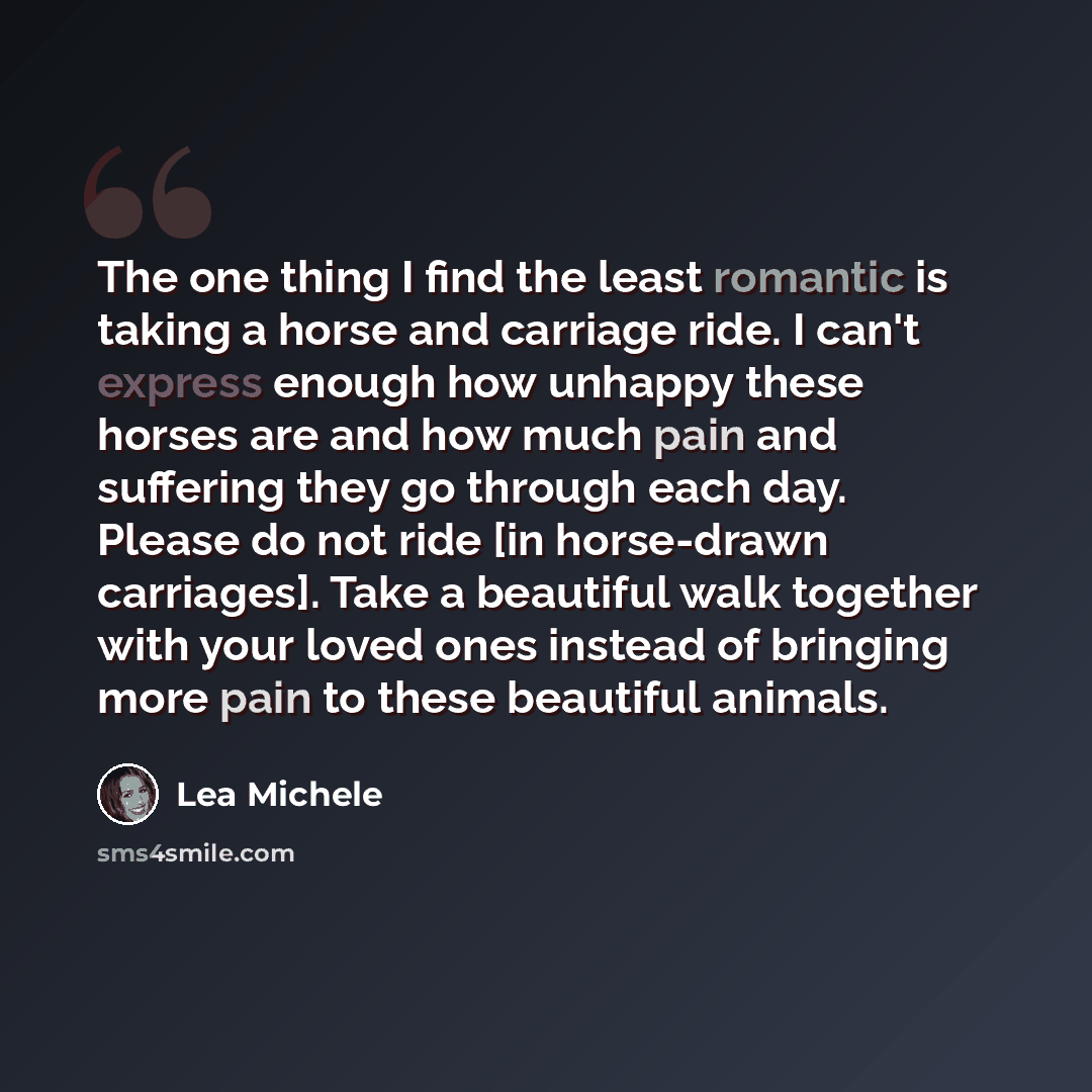 “The one thing I find the least romantic is taking a horse and carriage ride. I can't express enough how unhappy these horses are and how much pain and suffering they go through each day. Please do not ride [in horse-drawn carriages]. Take a beautiful walk together with your loved ones instead of…” quote by Lea Michele