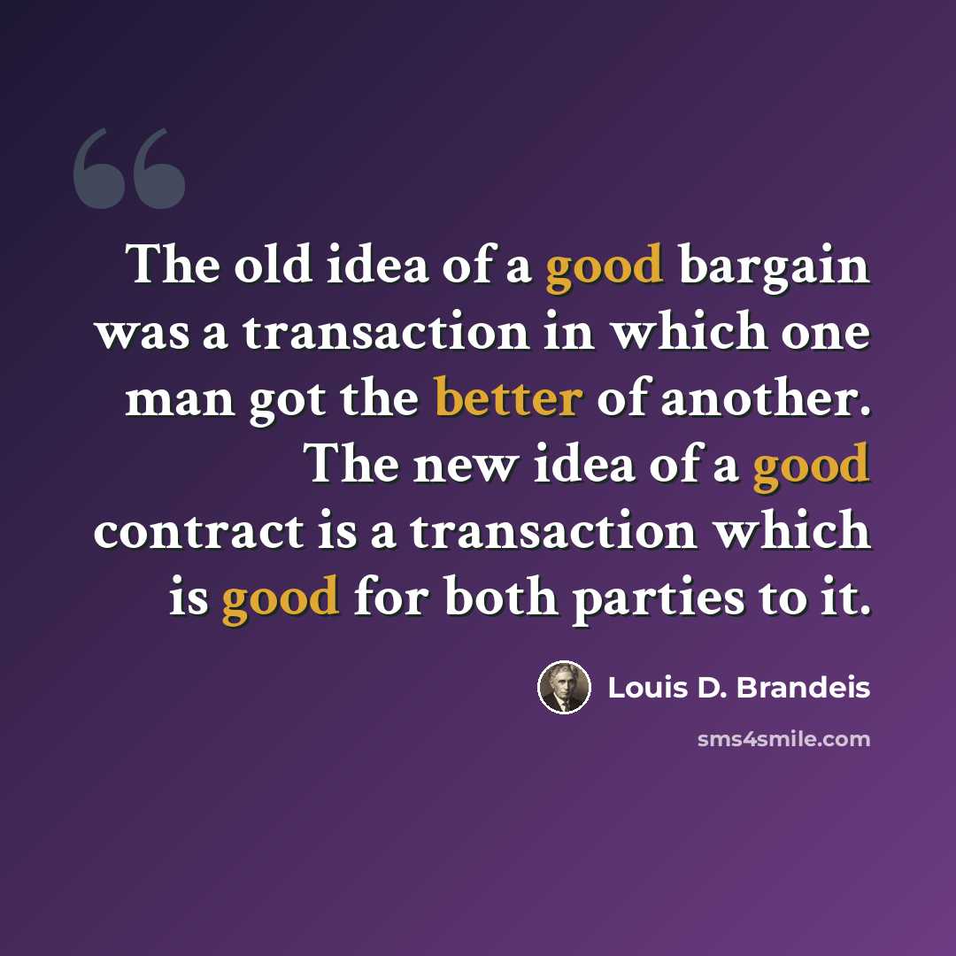 “The old idea of a good bargain was a transaction in which one man got the better of another. The new idea of a good contract is a transaction which is good for both parties to it.” quote by Louis D. Brandeis
