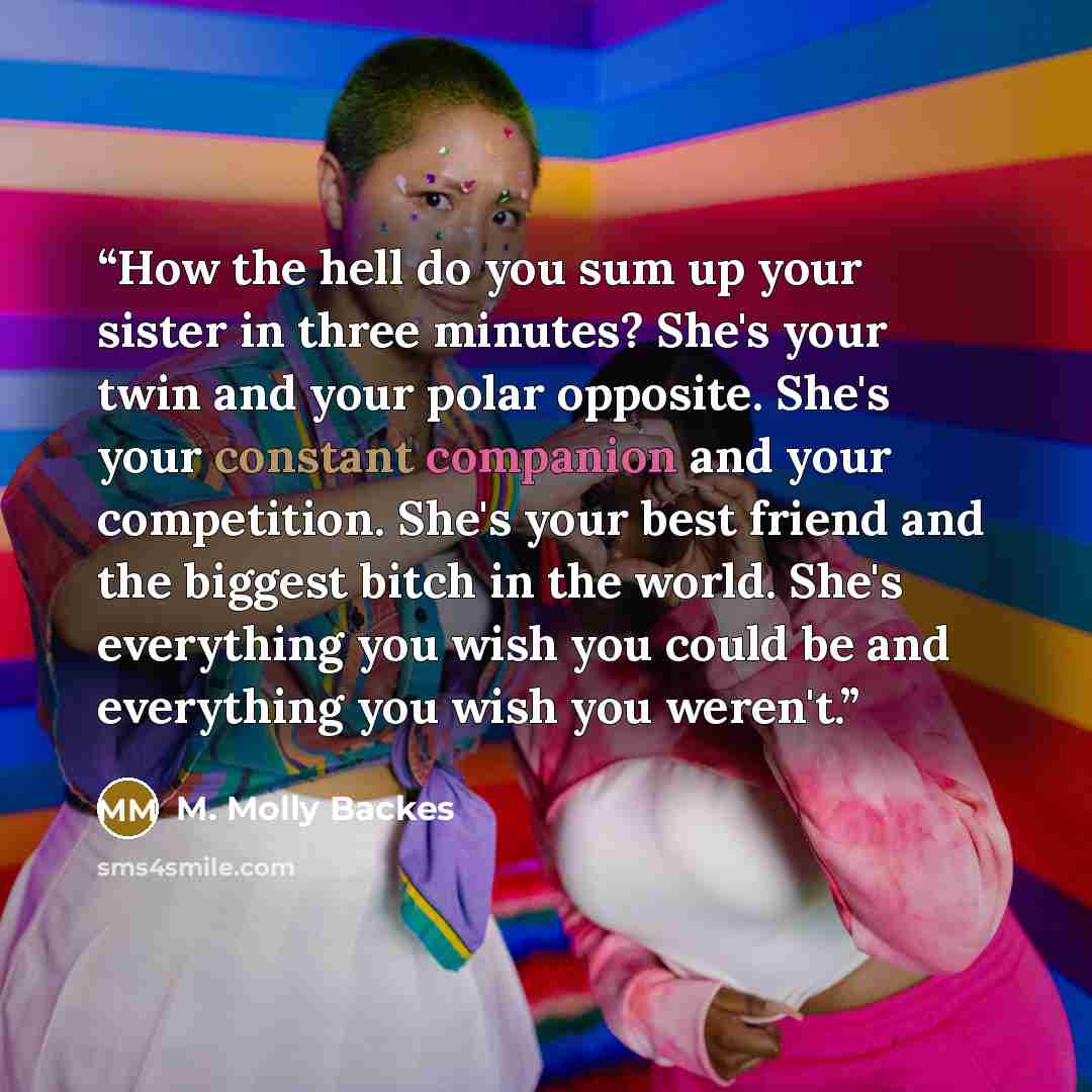 “How the hell do you sum up your sister in three minutes? She's your twin and your polar opposite. She's your constant companion and your competition. She's your best friend and the biggest bitch in the world. She's everything you wish you could be and everything you wish you weren't.” quote by M. Molly Backes