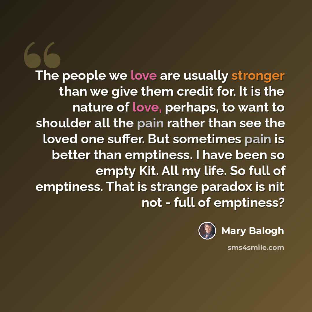 “The people we love are usually stronger than we give them credit for. It is the nature of love, perhaps, to want to shoulder all the pain rather than see the loved one suffer. But sometimes pain is better than emptiness. I have been so empty Kit. All my life. So full of emptiness. That is strange…” quote by Mary Balogh
