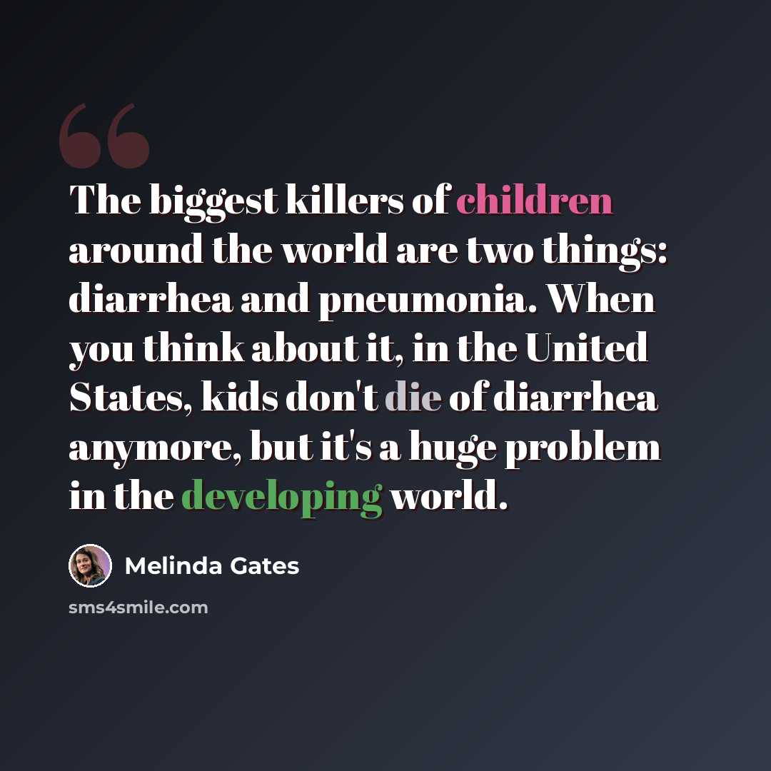 “The biggest killers of children around the world are two things: diarrhea and pneumonia. When you think about it, in the United States, kids don't die of diarrhea anymore, but it's a huge problem in the developing world.” quote by Melinda Gates