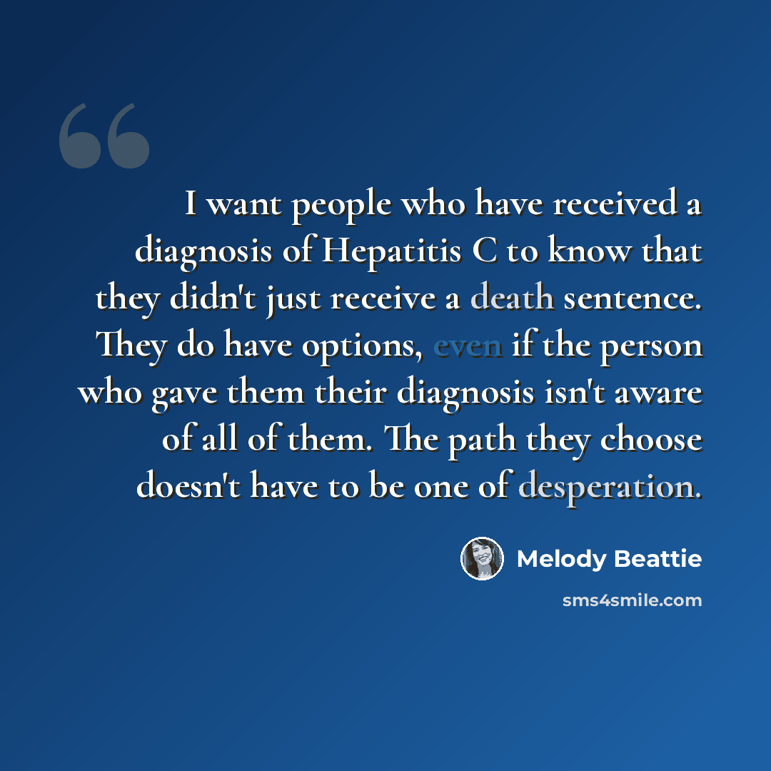 “I want people who have received a diagnosis of Hepatitis C to know that they didn't just receive a death sentence. They do have options, even if the person who gave them their diagnosis isn't aware of all of them. The path they choose doesn't have to be one of desperation.” quote by Melody Beattie