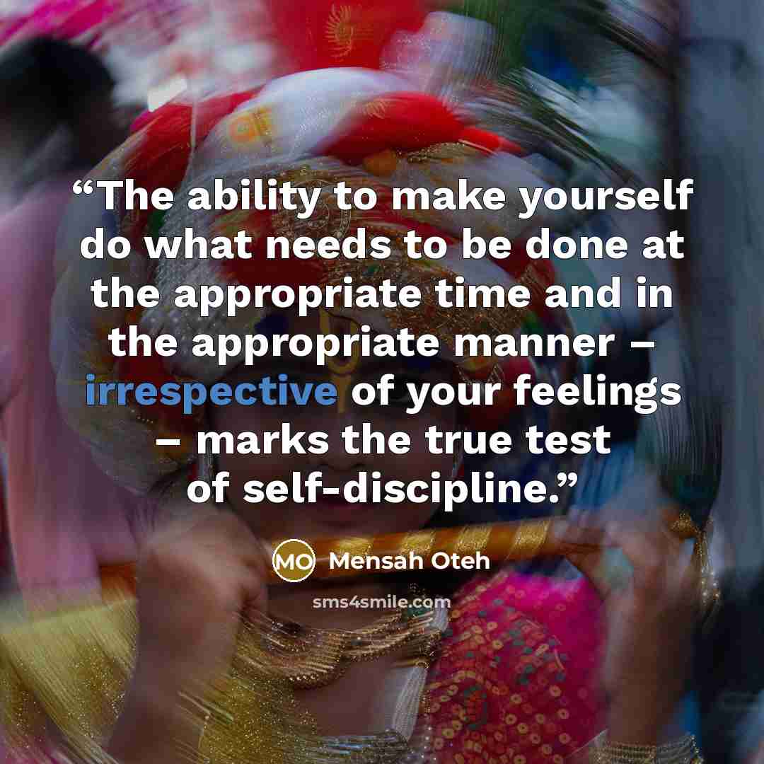“The ability to make yourself do what needs to be done at the appropriate time and in the appropriate manner – irrespective of your feelings – marks the true test of self-discipline.” quote by Mensah Oteh