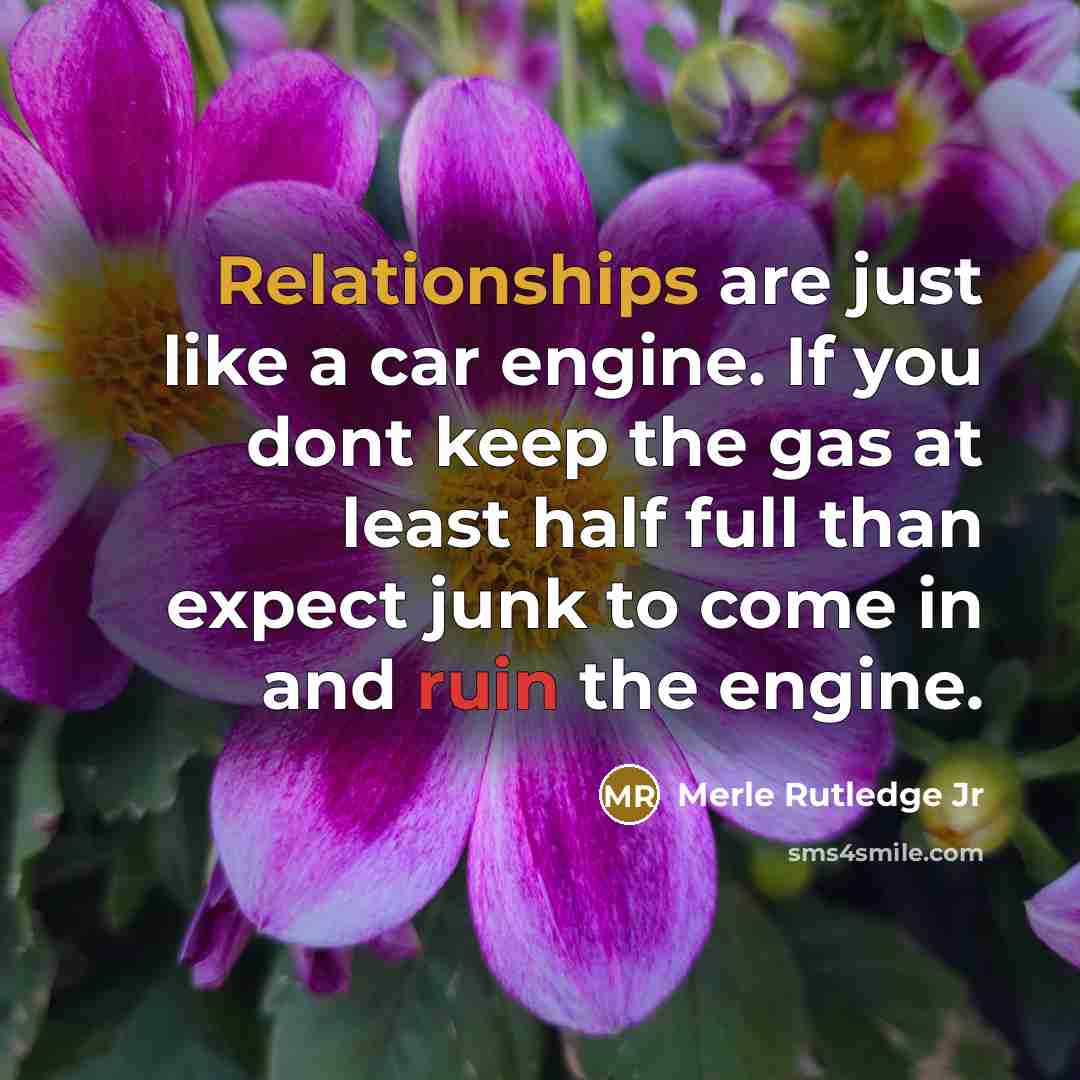 “Relationships are just like a car engine. If you dont keep the gas at least half full than expect junk to come in and ruin the engine.” quote by Merle Rutledge Jr