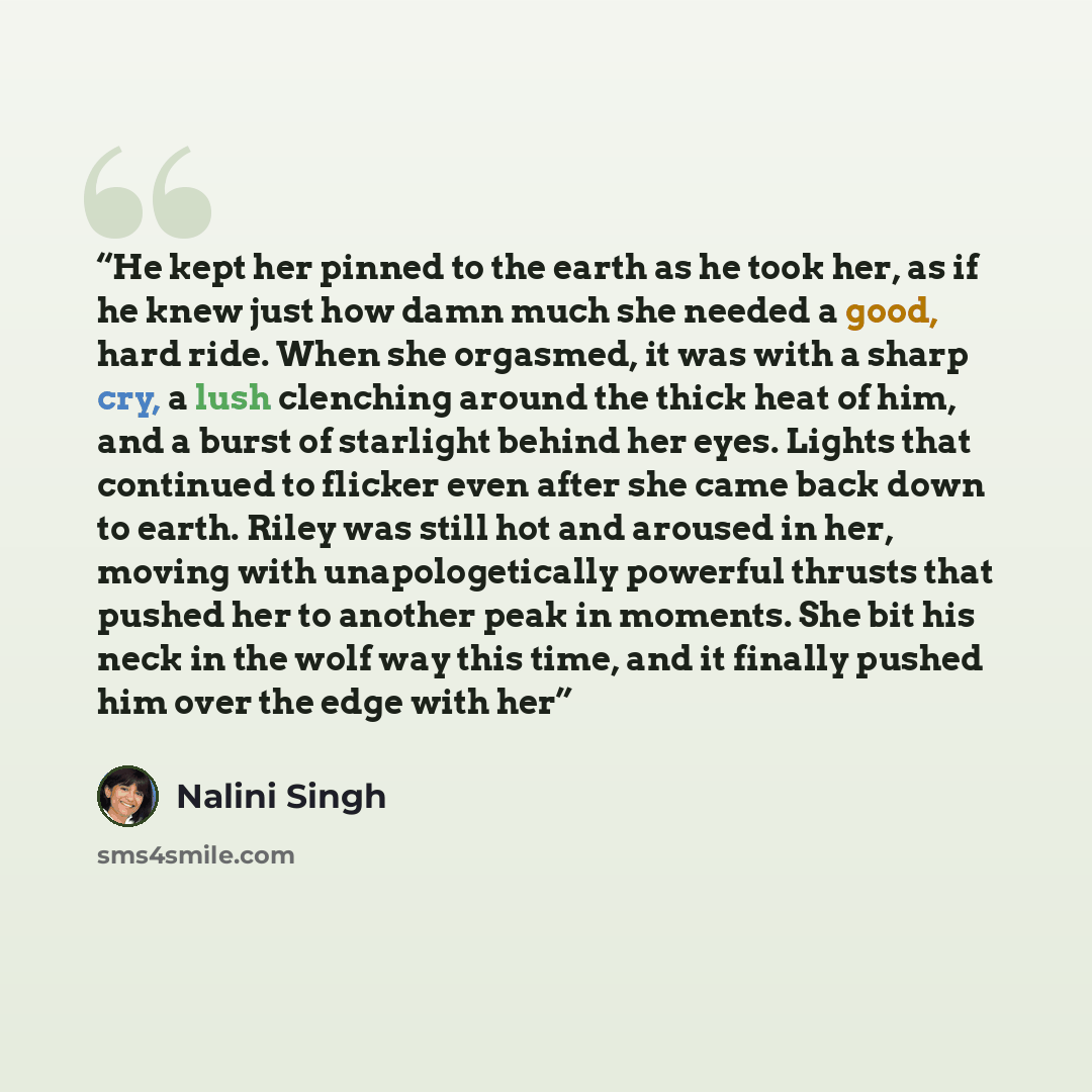 “He kept her pinned to the earth as he took her, as if he knew just how damn much she needed a good, hard ride. When she orgasmed, it was with a sharp cry, a lush clenching around the thick heat of him, and a burst of starlight behind her eyes. Lights that continued to flicker even after she came…” quote by Nalini Singh