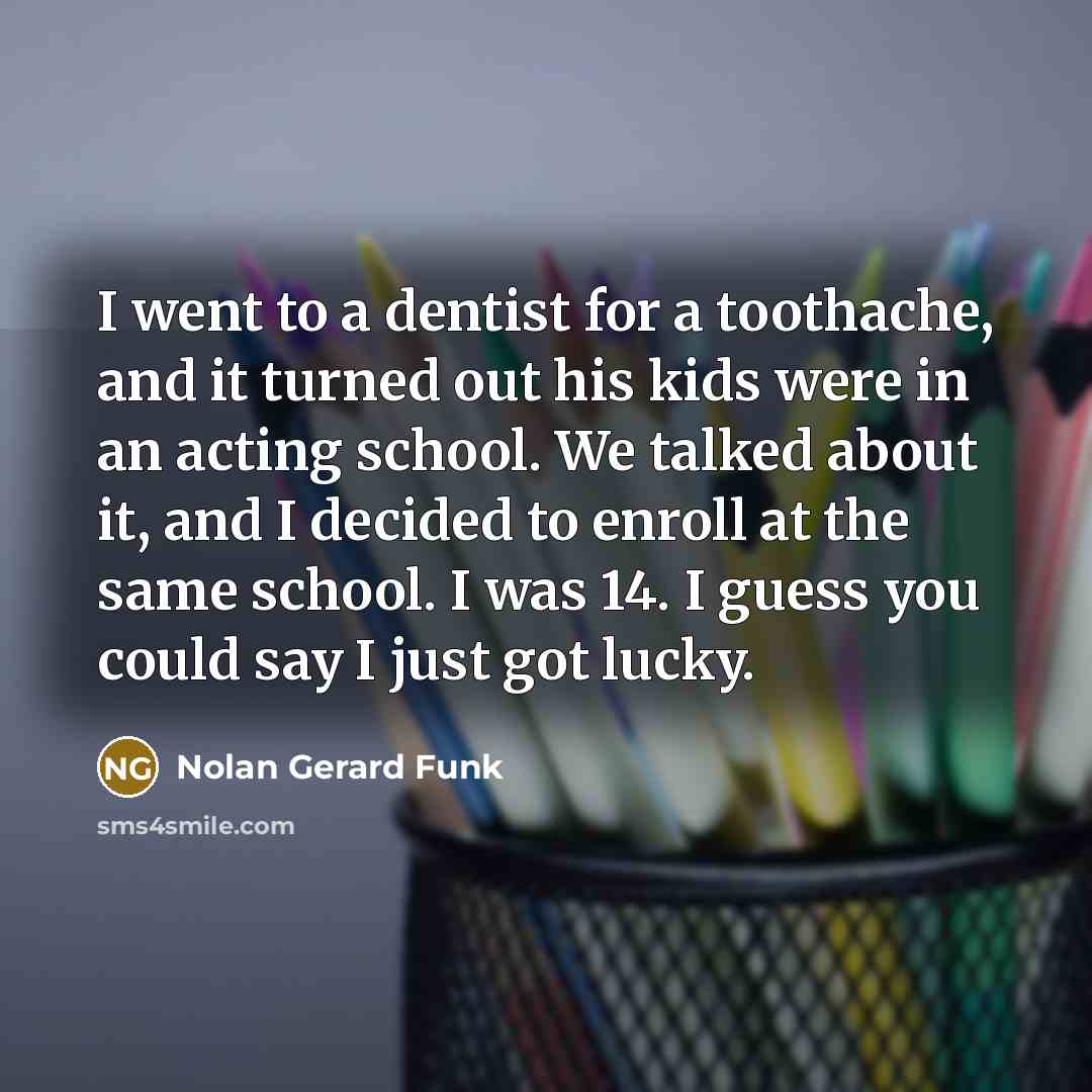 “I went to a dentist for a toothache, and it turned out his kids were in an acting school. We talked about it, and I decided to enroll at the same school. I was 14. I guess you could say I just got lucky.” quote by Nolan Gerard Funk