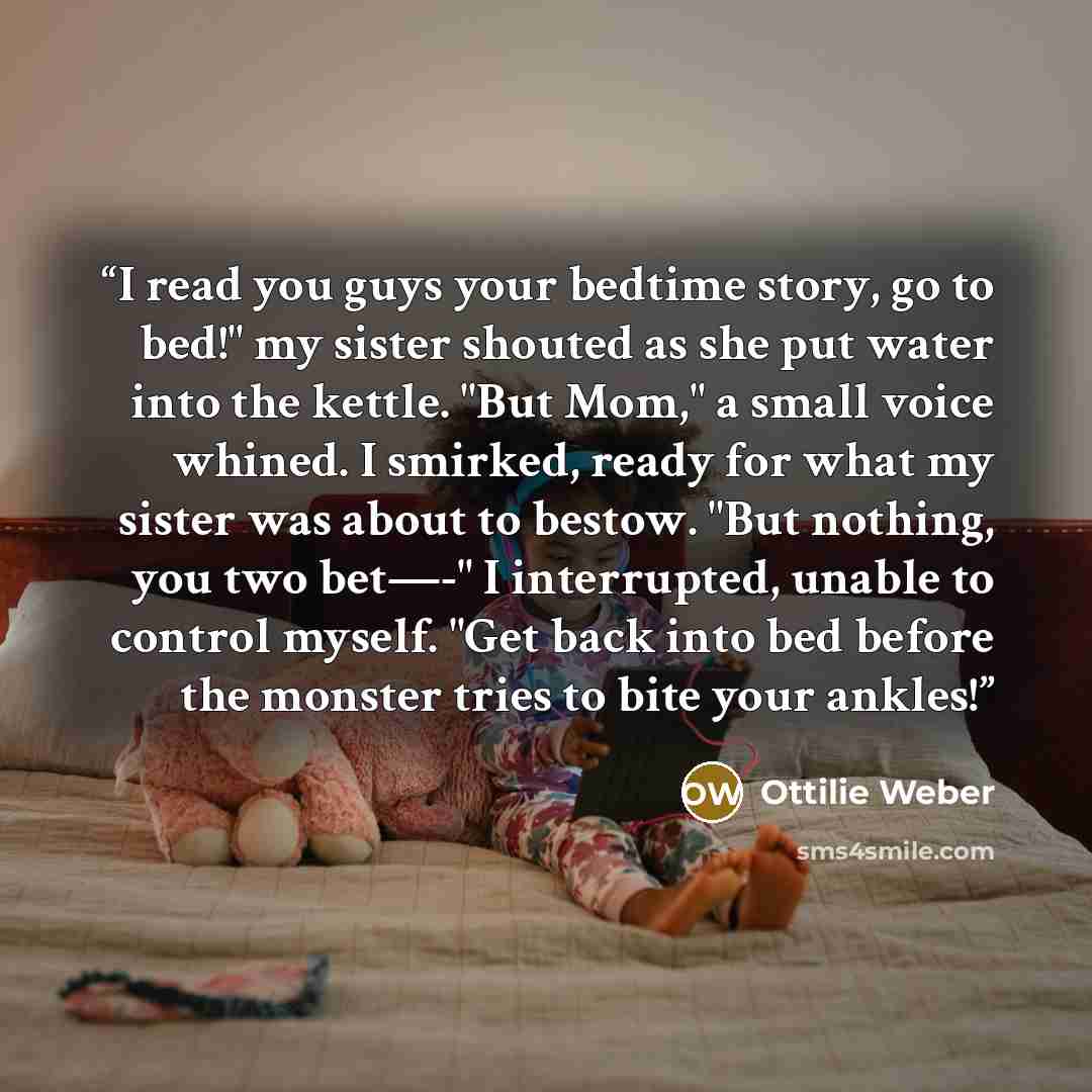 “I read you guys your bedtime story, go to bed!" my sister shouted as she put water into the kettle. "But Mom," a small voice whined. I smirked, ready for what my sister was about to bestow. "But nothing, you two bet—-" I interrupted, unable to control myself. "Get back into bed before the monster…” quote by Ottilie Weber