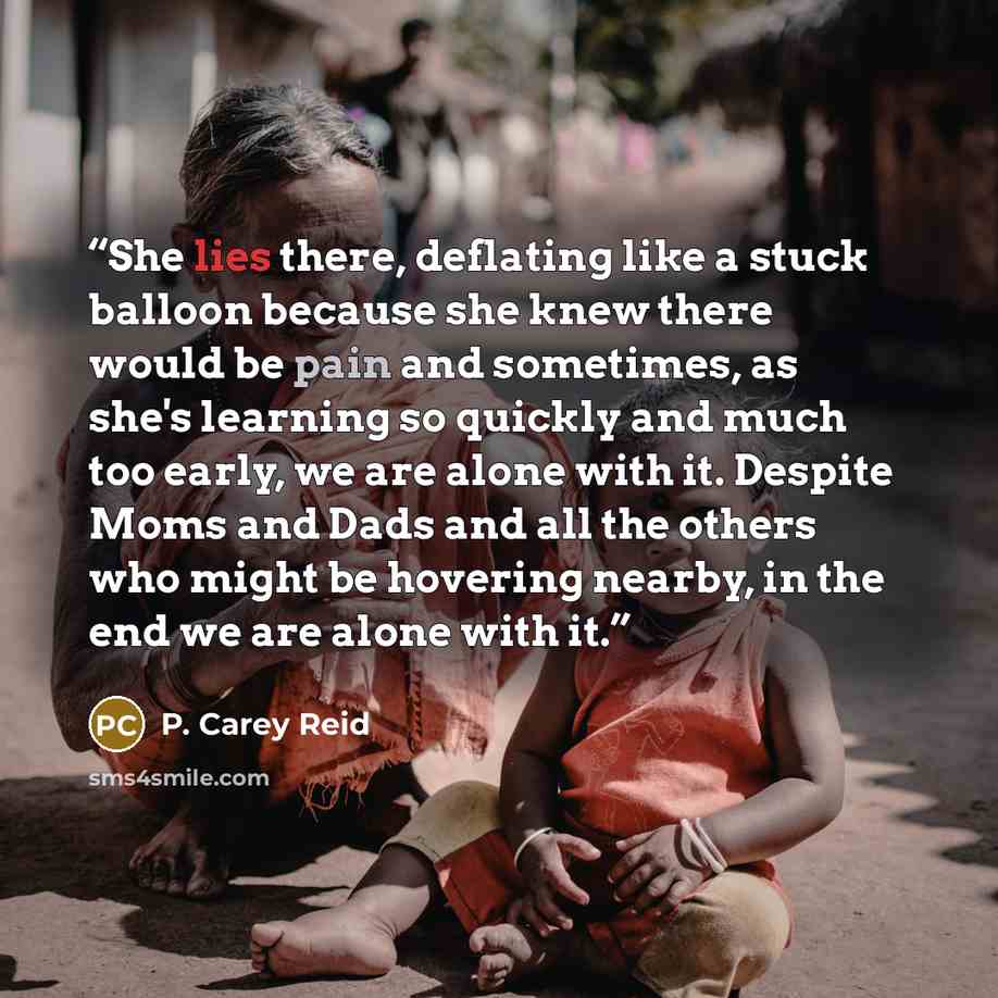 “She lies there, deflating like a stuck balloon because she knew there would be pain and sometimes, as she's learning so quickly and much too early, we are alone with it. Despite Moms and Dads and all the others who might be hovering nearby, in the end we are alone with it.” quote by P. Carey Reid