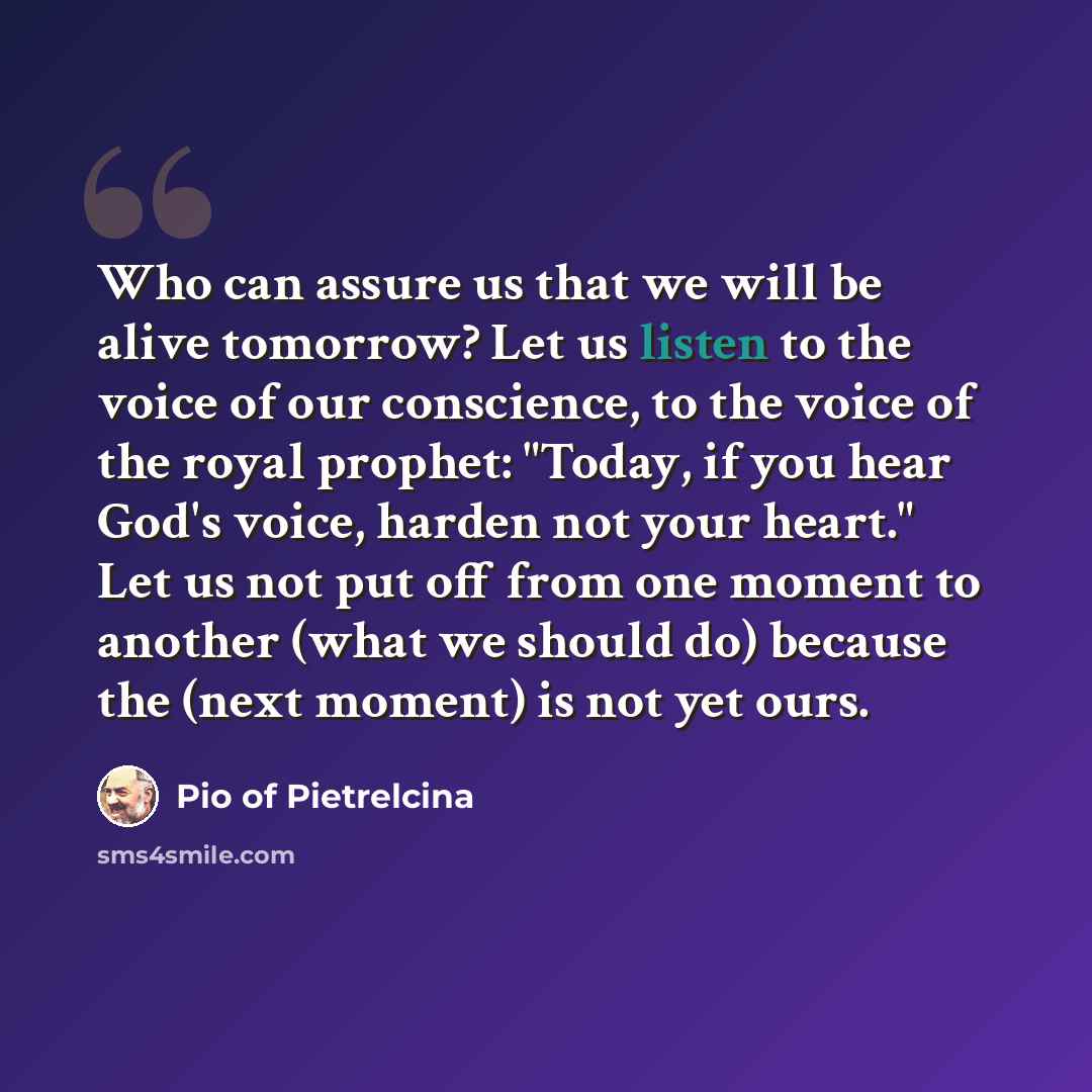 “Who can assure us that we will be alive tomorrow? Let us listen to the voice of our conscience, to the voice of the royal prophet: "Today, if you hear God's voice, harden not your heart." Let us not put off from one moment to another (what we should do) because the (next moment) is not yet ours.” quote by Pio of Pietrelcina