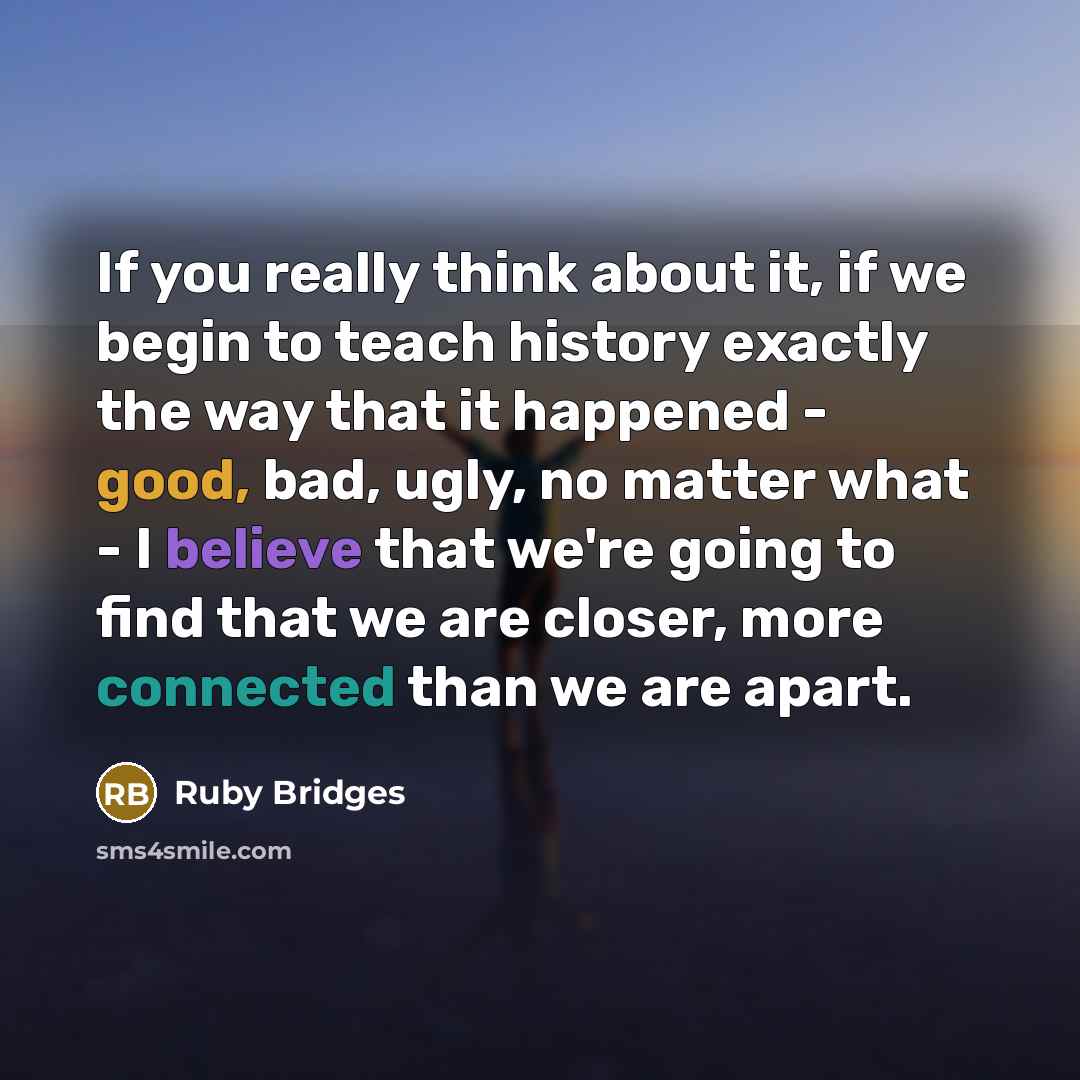“If you really think about it, if we begin to teach history exactly the way that it happened - good, bad, ugly, no matter what - I believe that we're going to find that we are closer, more connected than we are apart.” quote by Ruby Bridges