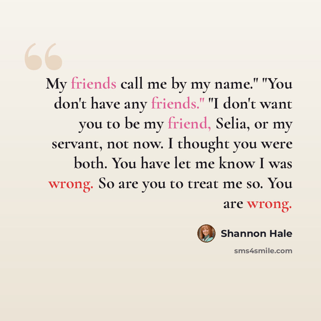 “My friends call me by my name." "You don't have any friends." "I don't want you to be my friend, Selia, or my servant, not now. I thought you were both. You have let me know I was wrong. So are you to treat me so. You are wrong.” quote by Shannon Hale