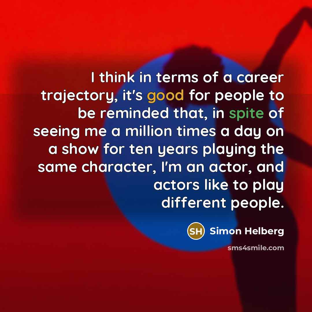 “I think in terms of a career trajectory, it's good for people to be reminded that, in spite of seeing me a million times a day on a show for ten years playing the same character, I'm an actor, and actors like to play different people.” quote by Simon Helberg