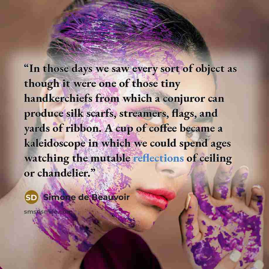 “In those days we saw every sort of object as though it were one of those tiny handkerchiefs from which a conjuror can produce silk scarfs, streamers, flags, and yards of ribbon. A cup of coffee became a kaleidoscope in which we could spend ages watching the mutable reflections of ceiling or…” quote by Simone de Beauvoir