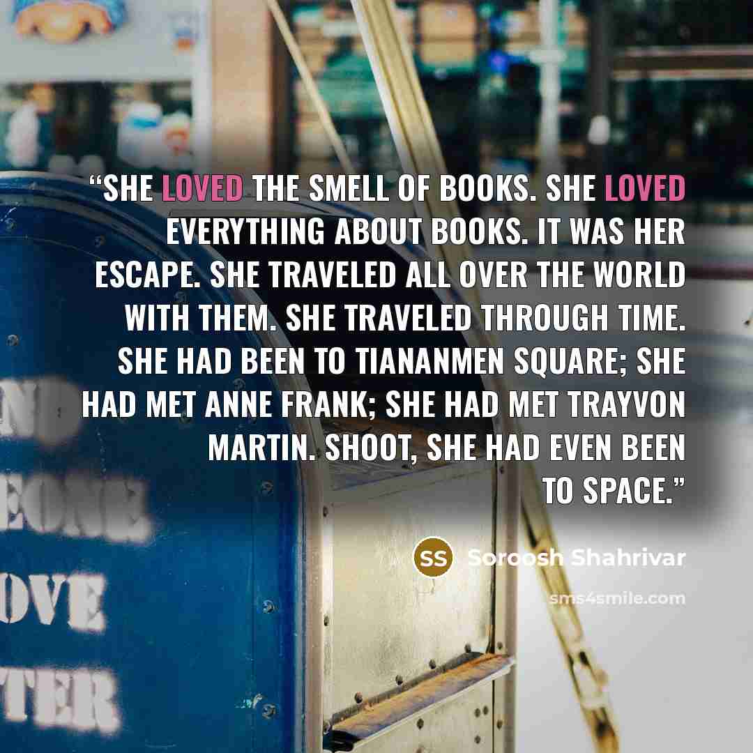 “She loved the smell of books. She loved everything about books. It was her escape. She traveled all over the world with them. She traveled through time. She had been to Tiananmen Square; she had met Anne Frank; she had met Trayvon Martin. Shoot, she had even been to space.” quote by Soroosh Shahrivar