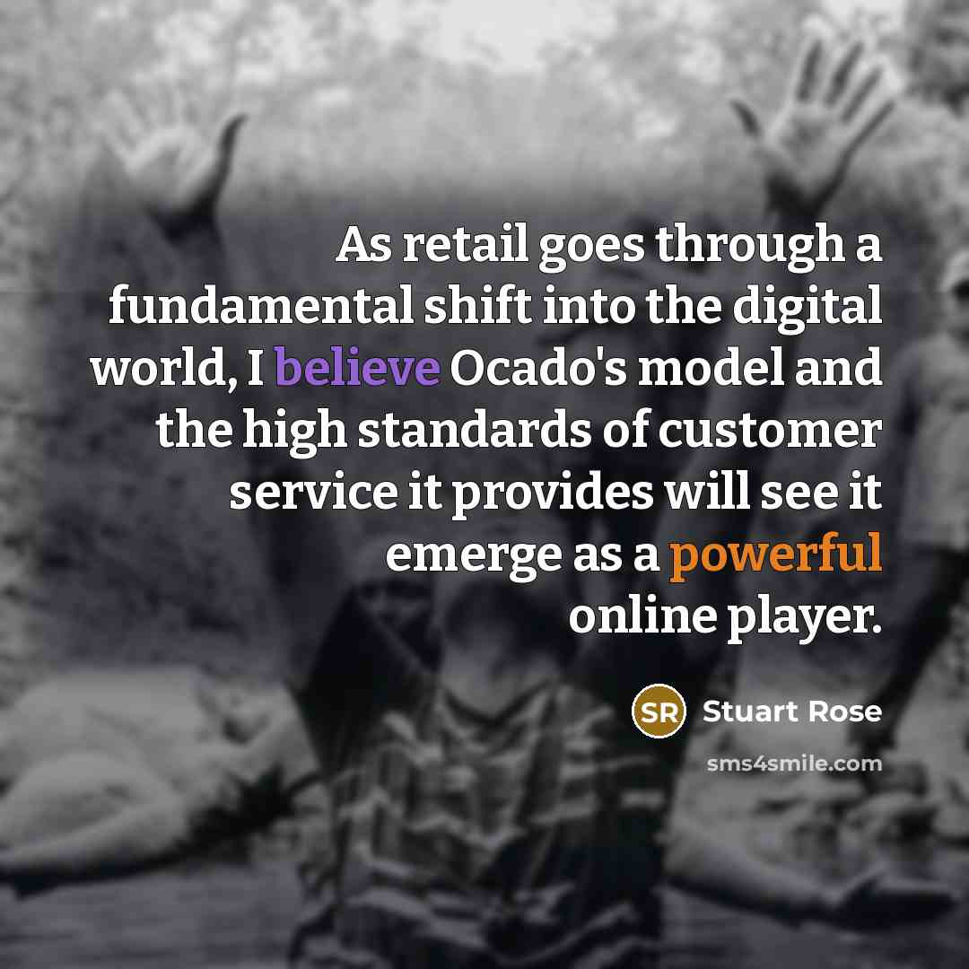“As retail goes through a fundamental shift into the digital world, I believe Ocado's model and the high standards of customer service it provides will see it emerge as a powerful online player.” quote by Stuart Rose
