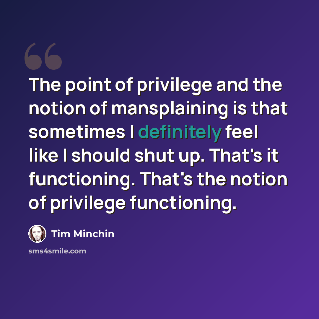 “The point of privilege and the notion of mansplaining is that sometimes I definitely feel like I should shut up. That's it functioning. That's the notion of privilege functioning.” quote by Tim Minchin