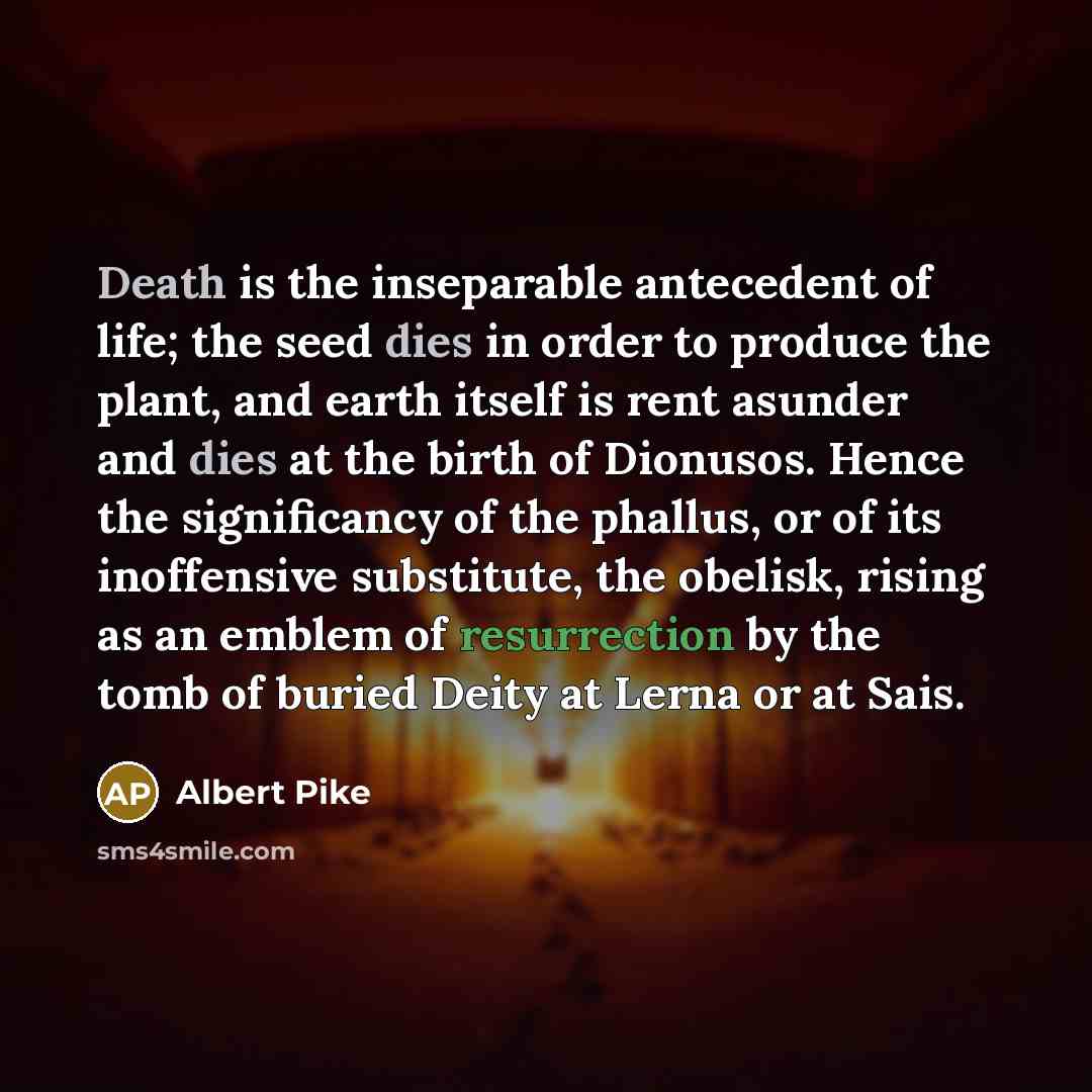 “Death is the inseparable antecedent of life; the seed dies in order to produce the plant, and earth itself is rent asunder and dies at the birth of Dionusos. Hence the significancy of the phallus, or of its inoffensive substitute, the obelisk, rising as an emblem of resurrection by the tomb of…” quote by Albert Pike