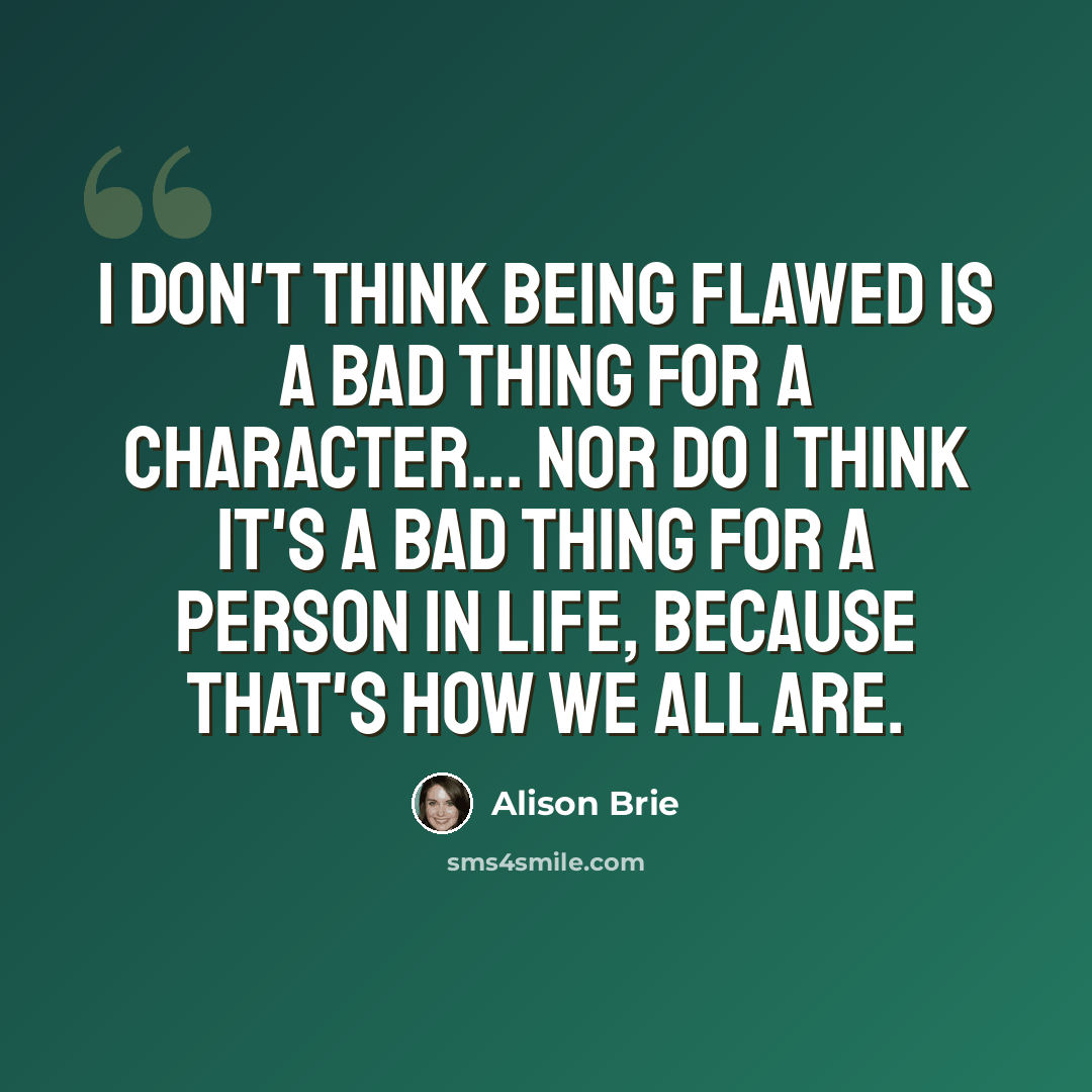 “I don't think being flawed is a bad thing for a character... nor do I think it's a bad thing for a person in life, because that's how we all are.” quote by Alison Brie