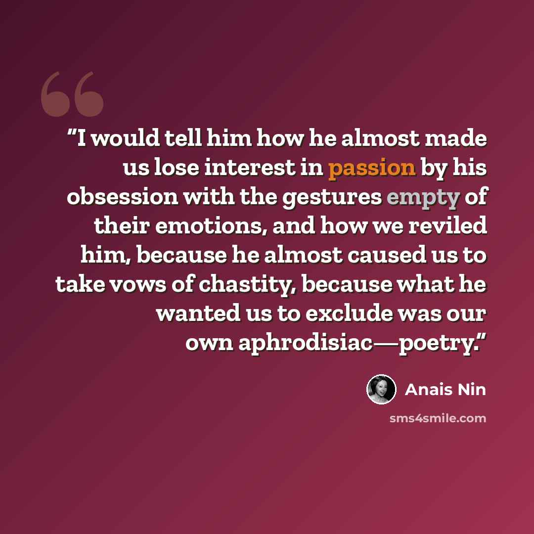 “I would tell him how he almost made us lose interest in passion by his obsession with the gestures empty of their emotions, and how we reviled him, because he almost caused us to take vows of chastity, because what he wanted us to exclude was our own aphrodisiac—poetry.” quote by Anaïs Nin