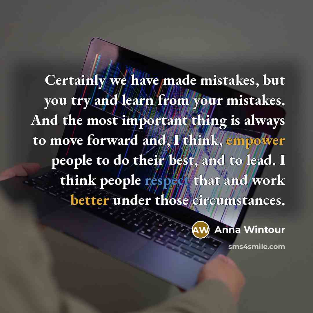 “Certainly we have made mistakes, but you try and learn from your mistakes. And the most important thing is always to move forward and, I think, empower people to do their best, and to lead. I think people respect that and work better under those circumstances.” quote by Anna Wintour