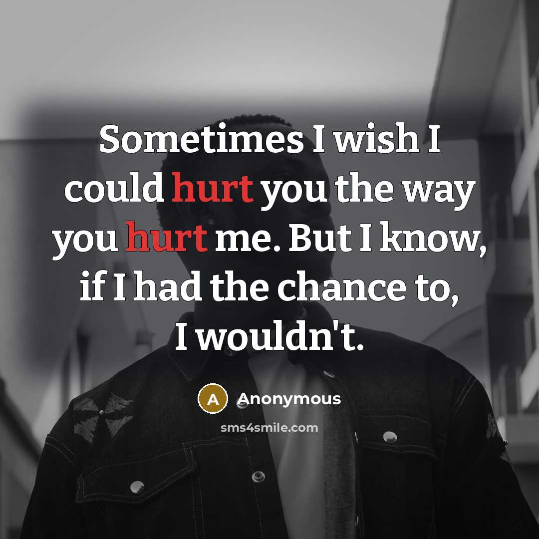 “Sometimes I wish I could hurt you the way you hurt me. But I know, if I had the chance to, I wouldn't.” quote by Anonymous