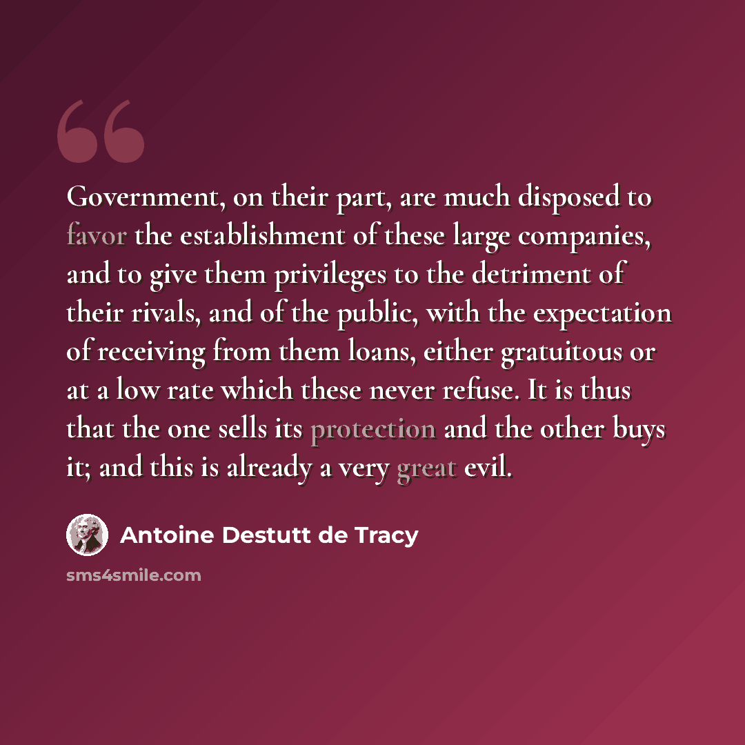 “Government, on their part, are much disposed to favor the establishment of these large companies, and to give them privileges to the detriment of their rivals, and of the public, with the expectation of receiving from them loans, either gratuitous or at a low rate which these never refuse. It is…” quote by Antoine Destutt de Tracy