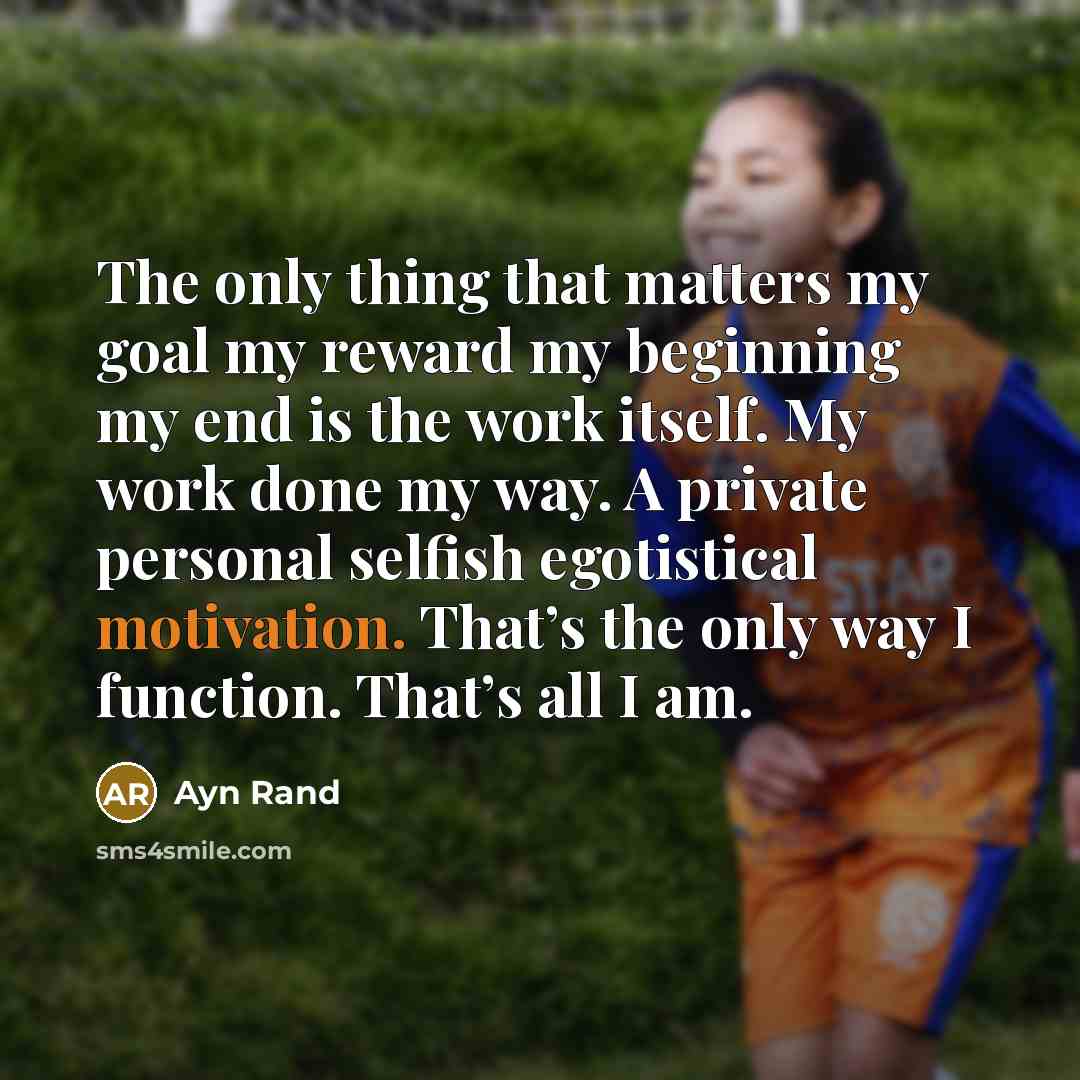 “The only thing that matters my goal my reward my beginning my end is the work itself. My work done my way. A private personal selfish egotistical motivation. That’s the only way I function. That’s all I am.” quote by Ayn Rand