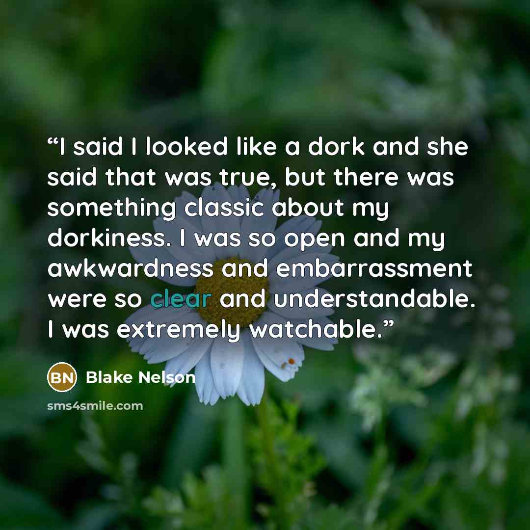 “I said I looked like a dork and she said that was true, but there was something classic about my dorkiness. I was so open and my awkwardness and embarrassment were so clear and understandable. I was extremely watchable.” quote by Blake Nelson