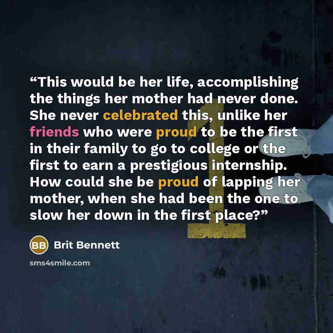 “This would be her life, accomplishing the things her mother had never done. She never celebrated this, unlike her friends who were proud to be the first in their family to go to college or the first to earn a prestigious internship. How could she be proud of lapping her mother, when she had been…” quote by Brit Bennett