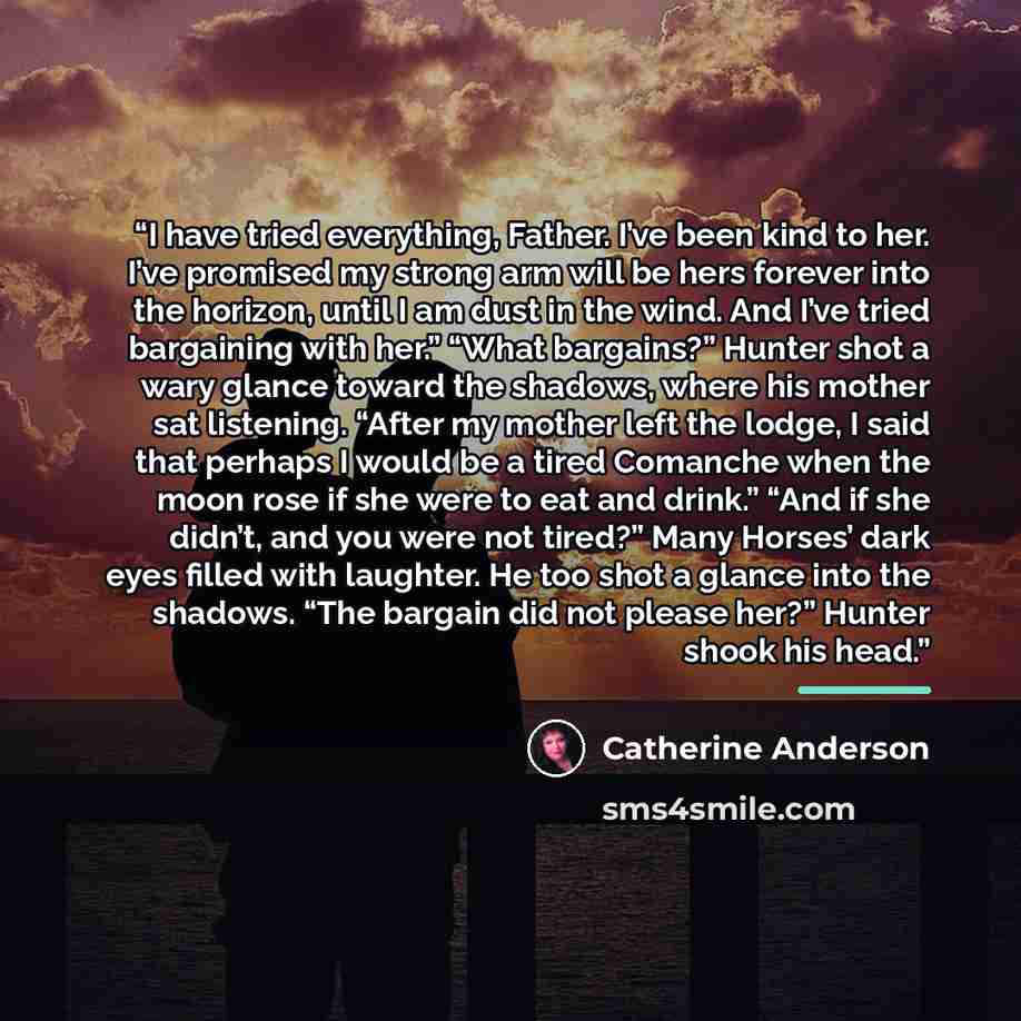 “I have tried everything, Father. I’ve been kind to her. I’ve promised my strong arm will be hers forever into the horizon, until I am dust in the wind. And I’ve tried bargaining with her.” “What bargains?” Hunter shot a wary glance toward the shadows, where his mother sat listening. “After my…” quote by Catherine Anderson