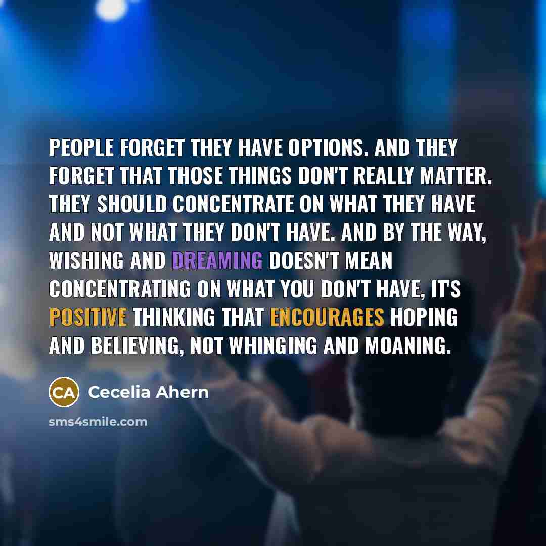 “People forget they have options. And they forget that those things don't really matter. They should concentrate on what they have and not what they don't have. And by the way, wishing and dreaming doesn't mean concentrating on what you don't have, it's positive thinking that encourages hoping and…” quote by Cecelia Ahern