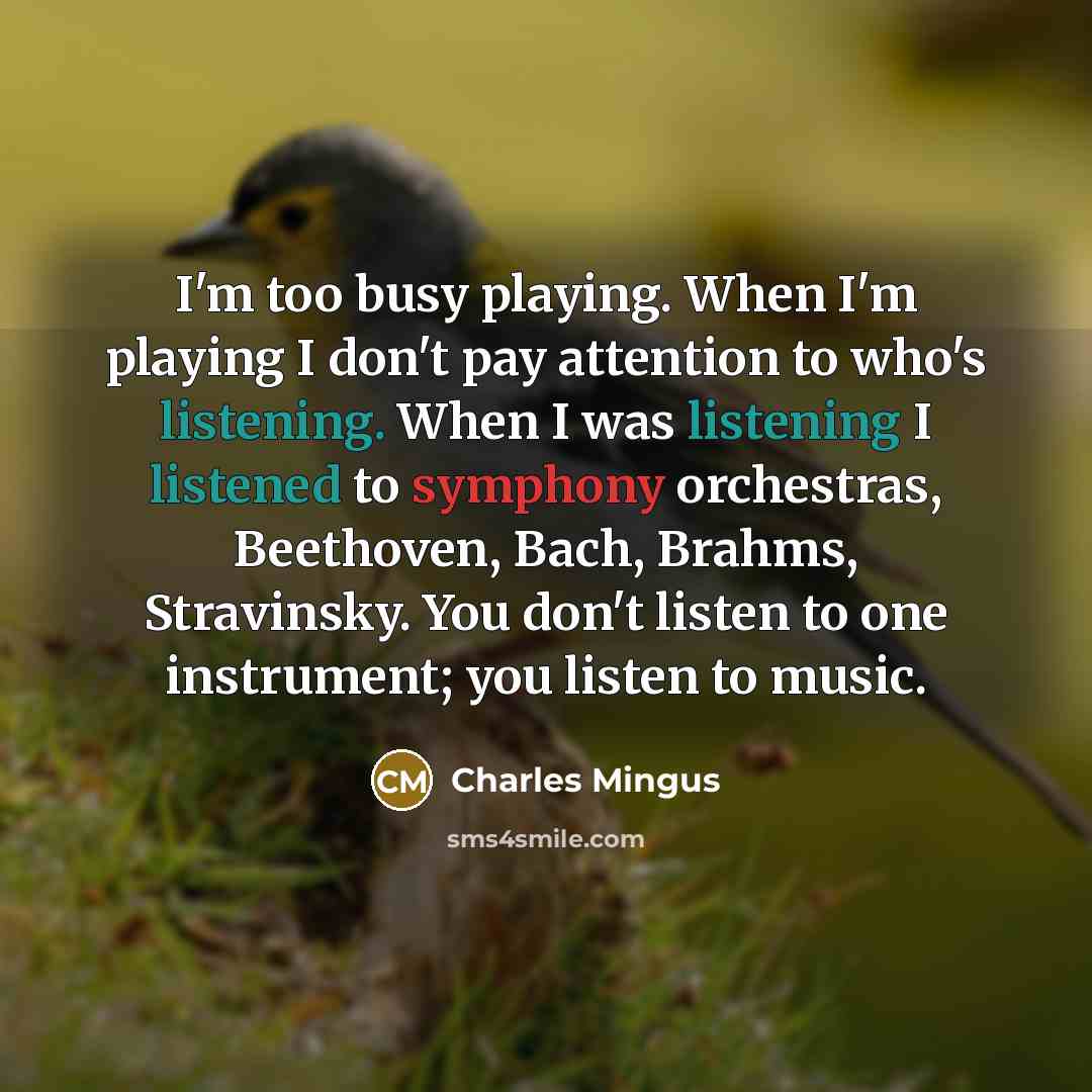 “I'm too busy playing. When I'm playing I don't pay attention to who's listening. When I was listening I listened to symphony orchestras, Beethoven, Bach, Brahms, Stravinsky. You don't listen to one instrument; you listen to music.” quote by Charles Mingus
