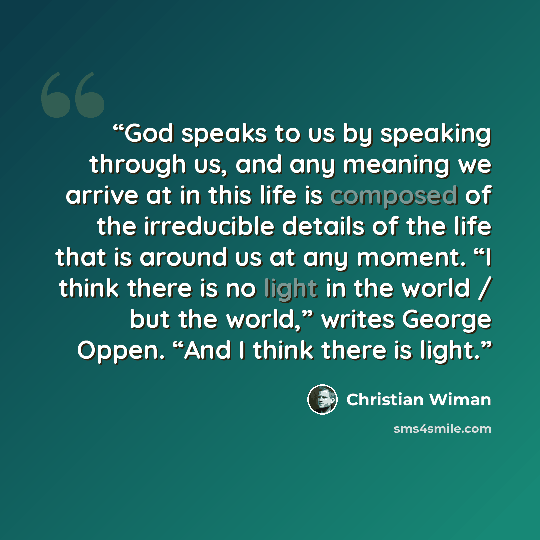 “God speaks to us by speaking through us, and any meaning we arrive at in this life is composed of the irreducible details of the life that is around us at any moment. “I think there is no light in the world / but the world,” writes George Oppen. “And I think there is light.” quote by Christian Wiman