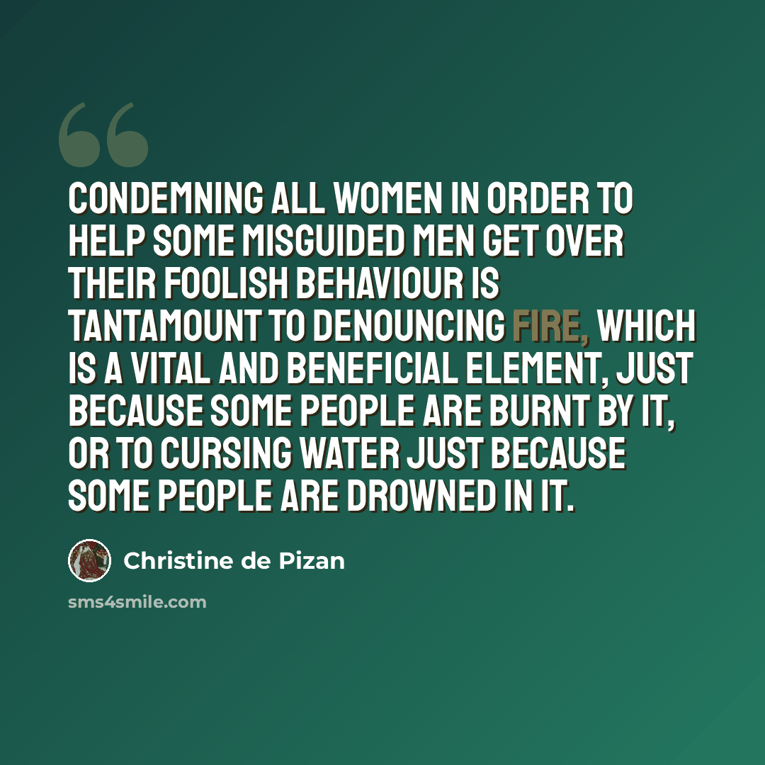 “Condemning all women in order to help some misguided men get over their foolish behaviour is tantamount to denouncing fire, which is a vital and beneficial element, just because some people are burnt by it, or to cursing water just because some people are drowned in it.” quote by Christine de Pizan