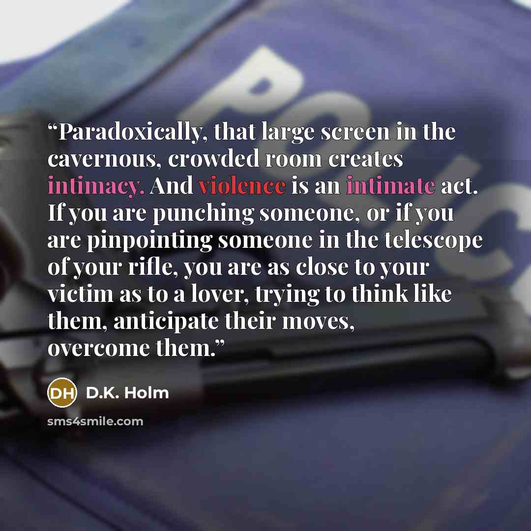 “Paradoxically, that large screen in the cavernous, crowded room creates intimacy. And violence is an intimate act. If you are punching someone, or if you are pinpointing someone in the telescope of your rifle, you are as close to your victim as to a lover, trying to think like them, anticipate…” quote by D.K. Holm