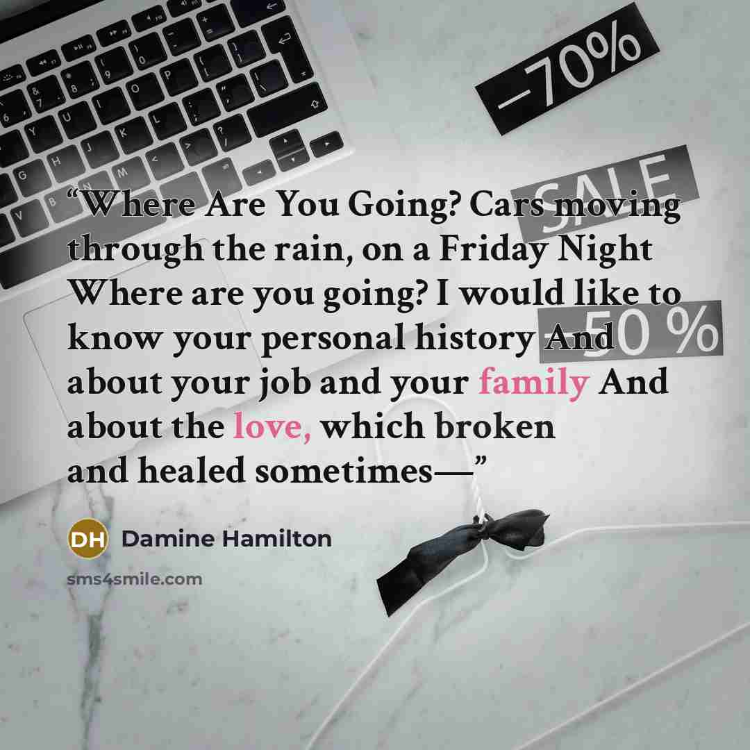 “Where Are You Going? Cars moving through the rain, on a Friday Night Where are you going? I would like to know your personal history And about your job and your family And about the love, which broken and healed sometimes—” quote by Damine Hamilton