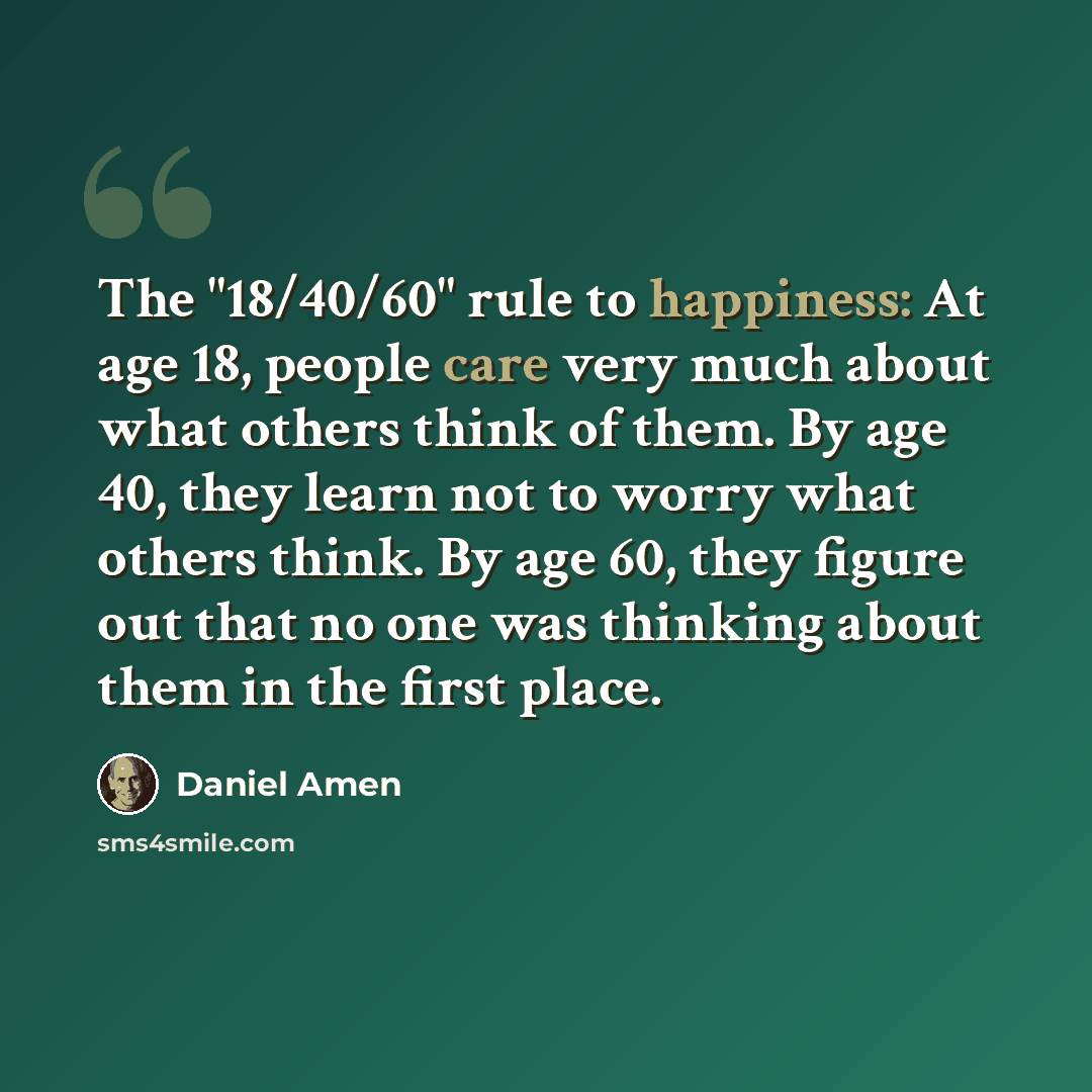 “The "18/40/60" rule to happiness: At age 18, people care very much about what others think of them. By age 40, they learn not to worry what others think. By age 60, they figure out that no one was thinking about them in the first place.” quote by Daniel Amen