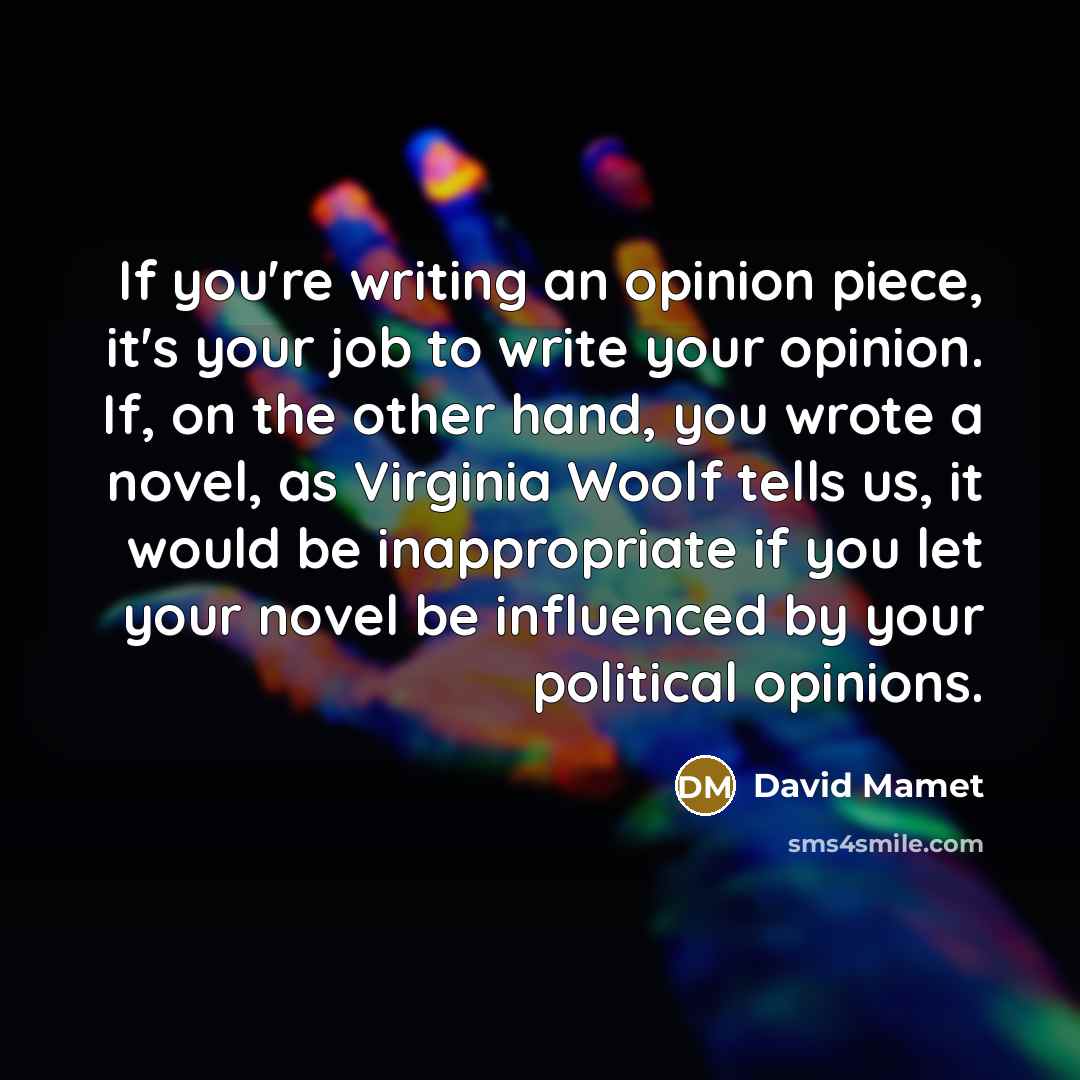 “If you're writing an opinion piece, it's your job to write your opinion. If, on the other hand, you wrote a novel, as Virginia Woolf tells us, it would be inappropriate if you let your novel be influenced by your political opinions.” quote by David Mamet