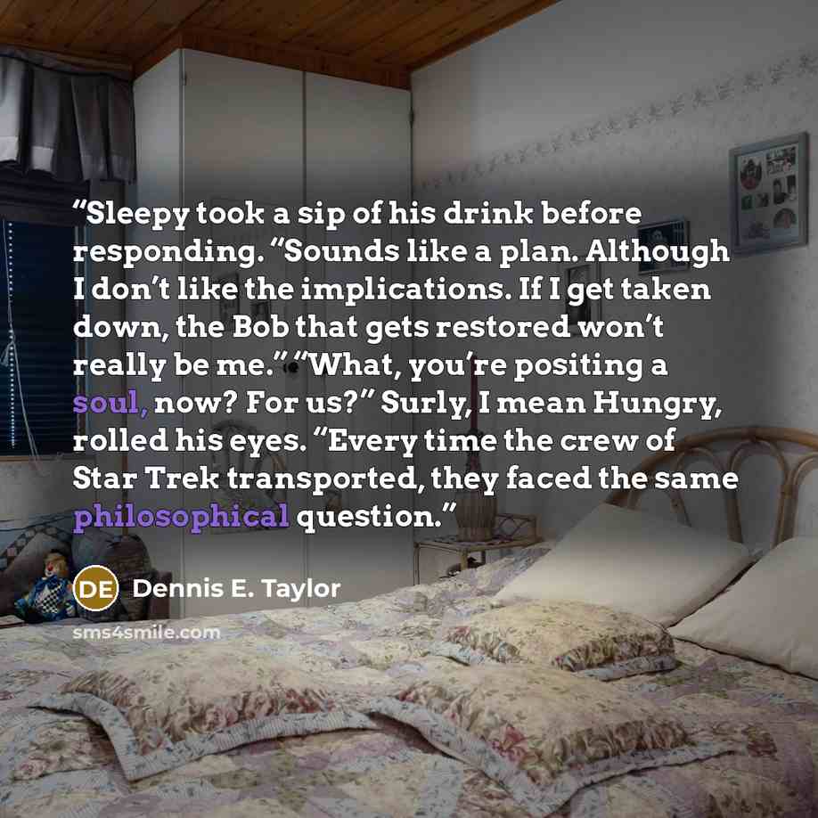 “Sleepy took a sip of his drink before responding. “Sounds like a plan. Although I don’t like the implications. If I get taken down, the Bob that gets restored won’t really be me.” “What, you’re positing a soul, now? For us?” Surly, I mean Hungry, rolled his eyes. “Every time the crew of Star Trek…” quote by Dennis E. Taylor