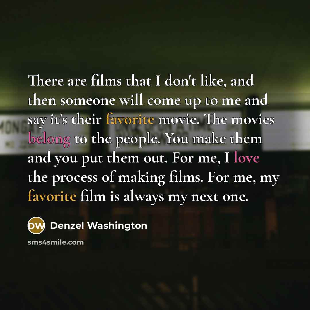 “There are films that I don't like, and then someone will come up to me and say it's their favorite movie. The movies belong to the people. You make them and you put them out. For me, I love the process of making films. For me, my favorite film is always my next one.” quote by Denzel Washington