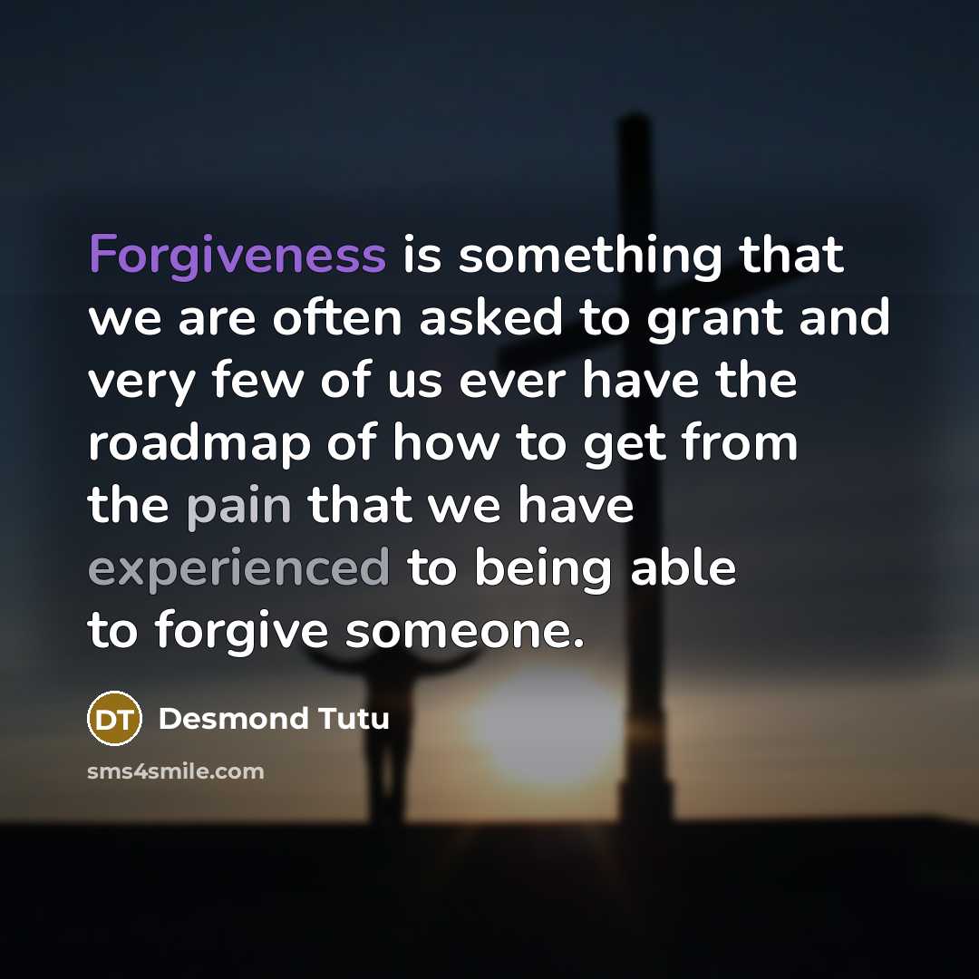 “Forgiveness is something that we are often asked to grant and very few of us ever have the roadmap of how to get from the pain that we have experienced to being able to forgive someone.” quote by Desmond Tutu