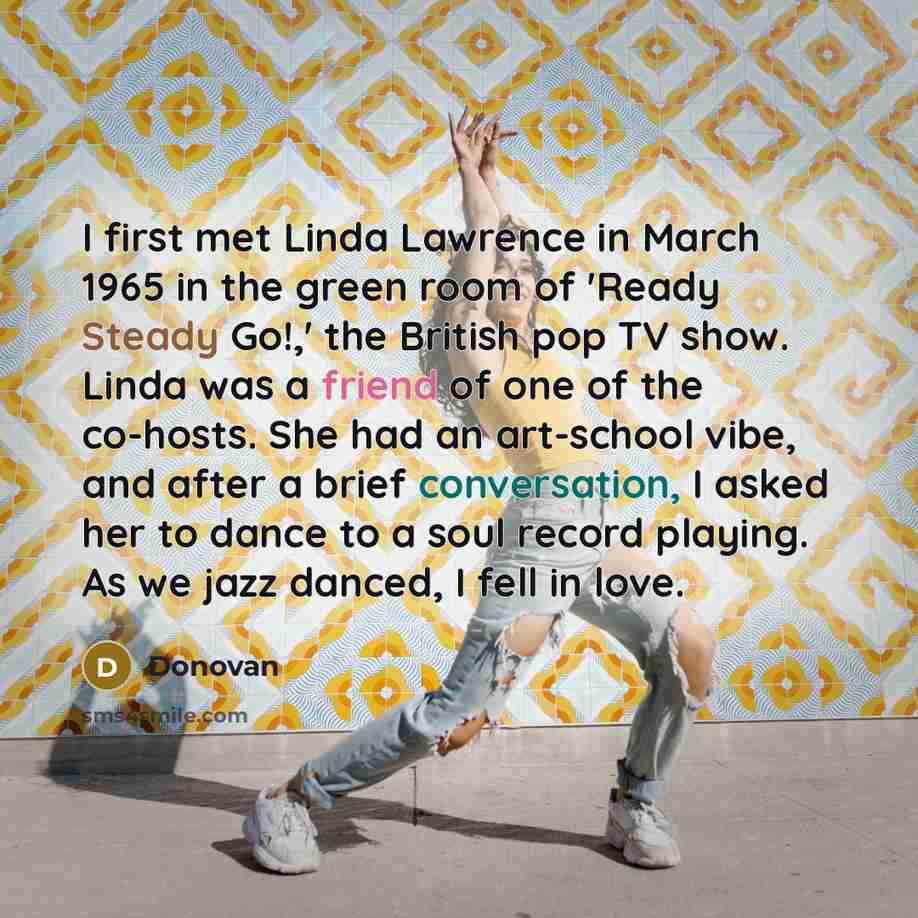 “I first met Linda Lawrence in March 1965 in the green room of 'Ready Steady Go!,' the British pop TV show. Linda was a friend of one of the co-hosts. She had an art-school vibe, and after a brief conversation, I asked her to dance to a soul record playing. As we jazz danced, I fell in love.” quote by Donovan