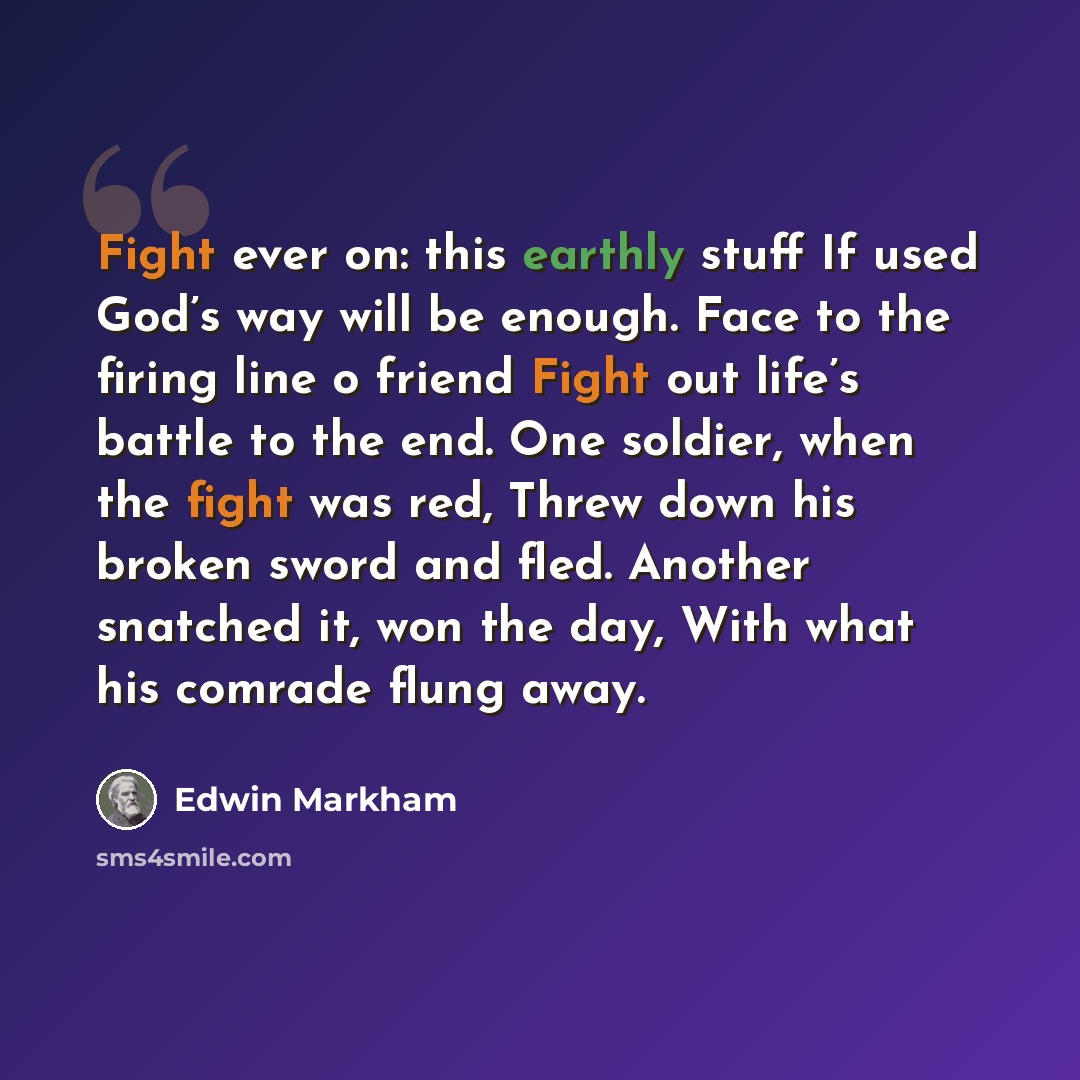 “Fight ever on: this earthly stuff If used God’s way will be enough. Face to the firing line o friend Fight out life’s battle to the end. One soldier, when the fight was red, Threw down his broken sword and fled. Another snatched it, won the day, With what his comrade flung away.” quote by Edwin Markham