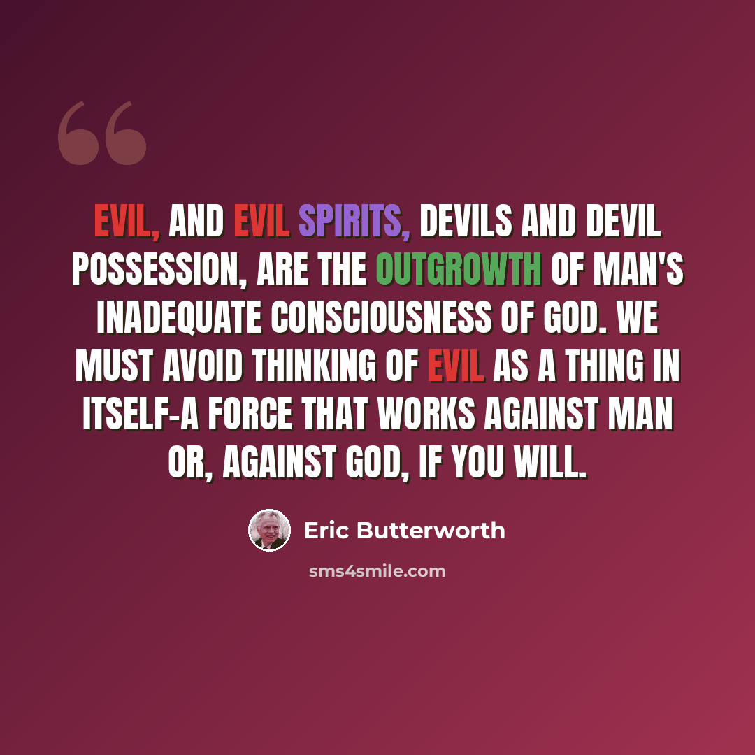 “Evil, and evil spirits, devils and devil possession, are the outgrowth of man's inadequate consciousness of God. We must avoid thinking of evil as a thing in itself-a force that works against man or, against God, if you will.” quote by Eric Butterworth
