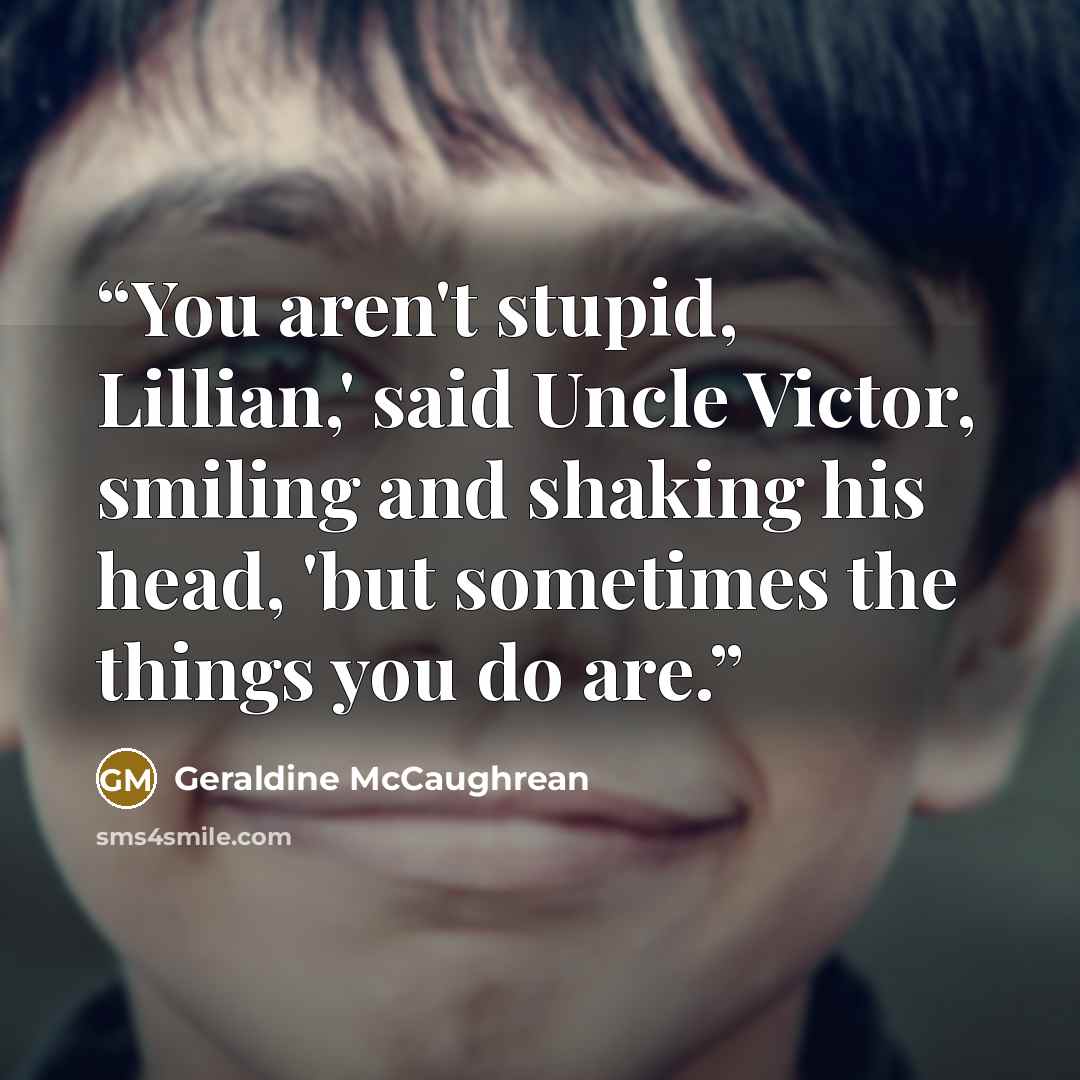 “You aren't stupid, Lillian,' said Uncle Victor, smiling and shaking his head, 'but sometimes the things you do are.” quote by Geraldine McCaughrean
